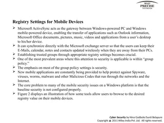 Cyber Security by Nina Godbole/Sunit Belapure
Copyright  2011 Wiley India Pvt. Ltd. All rights reserved.
Registry Settings for Mobile Devices
 Microsoft ActiveSync acts as the gateway between Windows-powered PC and Windows
mobile-powered device, enabling the transfer of applications such as Outlook information,
Microsoft Office documents, pictures, music, videos and applications from a user’s desktop
to his/her device.
 It can synchronize directly with the Microsoft exchange server so that the users can keep their
E-Mails, calendar, notes and contacts updated wirelessly when they are away from their PCs.
 Establishing trusted groups through appropriate registry settings becomes crucial.
 One of the most prevalent areas where this attention to security is applicable is within “group
policy.”
 The emphasis on most of the group policy settings is security.
 New mobile applications are constantly being provided to help protect against Spyware,
viruses, worms, malware and other Malicious Codes that run through the networks and the
Internet.
 The core problem to many of the mobile security issues on a Windows platform is that the
baseline security is not configured properly.
 Figure 2 displays an illustration of how some tools allow users to browse to the desired
registry value on their mobile devices.
 