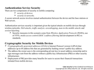 Cyber Security by Nina Godbole/Sunit Belapure
Copyright  2011 Wiley India Pvt. Ltd. All rights reserved.
Authentication Service Security
There are two components of security in mobile computing
 security of devices
 security in networks.
A secure network access involves mutual authentication between the device and the base stations or
Web servers.
Authentication services security is important given the typical attacks on mobile devices through
wireless networks: DoS attacks, traffic analysis, eavesdropping, man-in-the-middle attacks and
session hijacking.
 Security measures in this scenario come from Wireless Application Protocols (WAPs), use
of VPNs, media access control (MAC ) address filtering and development in 802.xx
standards.
Cryptographic Security for Mobile Devices
 Cryptographically generated addresses (CGA) is Internet Protocol version 6 (IPv6) that
addresses up to 64 address bits that are generated by hashing owner’s public-key address.
 The address the owner uses is the corresponding private key to assert address ownership and to
sign messages sent from the address without a public-key infrastructure (PKI) or other security
infrastructure.
 Deployment of PKI provides many benefits for users to secure their financial transactions
initiated from mobile devices.
 