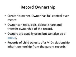 Record Ownership 
• Creator is owner. Owner has full control over 
record. 
• Owner can read, edit, delete, share and 
transfer ownership of the record. 
• Owners are usually users but can also be a 
queue. 
• Records of child objects of a M-D relationship 
inherit ownership from the parent records. 
 