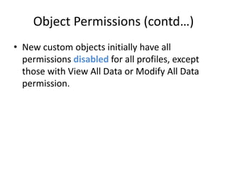 Object Permissions (contd…) 
• New custom objects initially have all 
permissions disabled for all profiles, except 
those with View All Data or Modify All Data 
permission. 
 