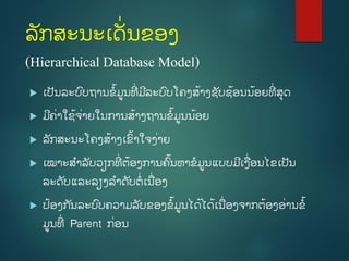 ລັກສະນະເດັີ່ນຂອງ
(Hierarchical Database Model)
 ເປັນລະບົບຖຳນຂໍ້ມູນທີີ່ ມີລະບົບໂຄງສໍ້ຳງຊັບຊໍ້ອນນໍ້ອຍທີີ່ ສຸດ
 ມີຄີ່ຳໃຊໍ້ຈີ່ຳຍໃນກຳນສໍ້ຳງຖຳນຂໍ້ມູນນໍ້ອຍ
 ລັກສະນະໂຄງສໍ້ຳງເຂົໍ້ຳໃຈງີ່ຳຍ
 ເໝຳະສຳລັບວຽກທີີ່ ຕໍ້ອງກຳນຄົໍ້ນຫຳຂມູນແບບມີເງີ່ອນໄຂເປັນ
ລະດັບແລະລຽງລຳດັບຕີ່ເນີ່ອງ
 ປໍ້ອງກ ັນລະບົບຄວຳມລັບຂອງຂໍ້ມູນໄດໍ້ໄດໍ້ເນີ່ອງຈຳກຕໍ້ອງອີ່ຳນຂໍ້
ມູນທີີ່ Parent ກີ່ອນ
 