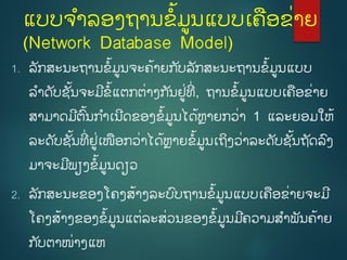 ແບບຈຳລອງຖຳນຂໍ້ມູນແບບເຄອຂີ່ຳຍ
(Network Database Model)
1. ລັກສະນະຖຳນຂໍ້ມູນຈະຄໍ້ຳຍກ ັບລັກສະນະຖຳນຂໍ້ມູນແບບ
ລຳດັບຊັໍ້ນຈະມີຂໍ້ແຕກຕີ່ຳງກ ັນຢູີ່ທີີ່ , ຖຳນຂໍ້ມູນແບບເຄອຂີ່ຳຍ
ສຳມຳດມີຕົໍ້ນກຳເນີດຂອງຂໍ້ມູນໄດໍ້ຫຼຳຍກວີ່ຳ 1 ແລະຍອມໃຫໍ້
ລະດັບຊັໍ້ນທີີ່ ຢູີ່ເໜອກວີ່ຳໄດໍ້ຫຼຳຍຂໍ້ມູນເຖິງວີ່ຳລະດັບຊັໍ້ນຖັດລົງ
ມຳຈະມີພຽງຂໍ້ມູນດຽວ
2. ລັກສະນະຂອງໂຄງສໍ້ຳງລະບົບຖຳນຂໍ້ມູນແບບເຄອຂີ່ຳຍຈະມີ
ໂຄງສໍ້ຳງຂອງຂໍ້ມູນແຕີ່ລະສີ່ວນຂອງຂໍ້ມູນມີຄວຳມສຳພັນຄໍ້ຳຍ
ກ ັບຕຳໜີ່ຳງແຫ
 