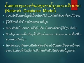 ຂໍ້ເສຍຂອງແບບຈຳລອງຖຳນຂໍ້ມູນແບບເຄອຂີ່ຳຍ
(Network Database Model)
 ຄວຳມສຳພັນຂອງຂໍ້ມູນທີີ່ ເຊີ່ອງໂຍງກ ັນໄປມຳເຮັດໃຫໍ້ຍຳກຕີ່ກຳນໃຊໍ້ງຳນ
 ຜູໍ້ໃຊໍ້ຕໍ້ອງເຂົໍ້ຳໃຈໂຄງສໍ້ຳງຂອງຖຳນຂໍ້ມູນ
 ເໝຳະສຳລັບໂປຣແກຣມເມີທີີ່ ຄຸໍ້ນເຄີຍ ບີ່ເໝຳະສຳລັບຜູໍ້ໃຊໍ້ງຳນທົີ່ວໄປ
 ມີຄີ່ຳໃຊໍ້ຈີ່ຳຍແລະສິໍ້ນເປອງພໍ້ນທີີ່ ໃນໜີ່ວຍຄວຳມຈຳເພຳະຈະເສຍພໍ້ນທີີ່ ໃນ
ອຸປະກອນເກັບຂໍ້ມູນ
 ໂຄງສໍ້ຳງແບບເຄອຂີ່ຳຍເປັນໂຄງສໍ້ຳງທີີ່ ງີ່ຳຍບີ່ຊັບຊໍ້ອນເນີ່ອງຈຳກບີ່ຕໍ້ອງ
ອີ່ຳນແຟໍ້ມຂໍ້ມູນທີີ່ ເປັນຕົໍ້ນກຳເນີດກີ່ອນຈີ່ງເຮັດໃຫໍ້ປໍ້ອງກ ັນຂໍ້ມູນຍຳກ
 