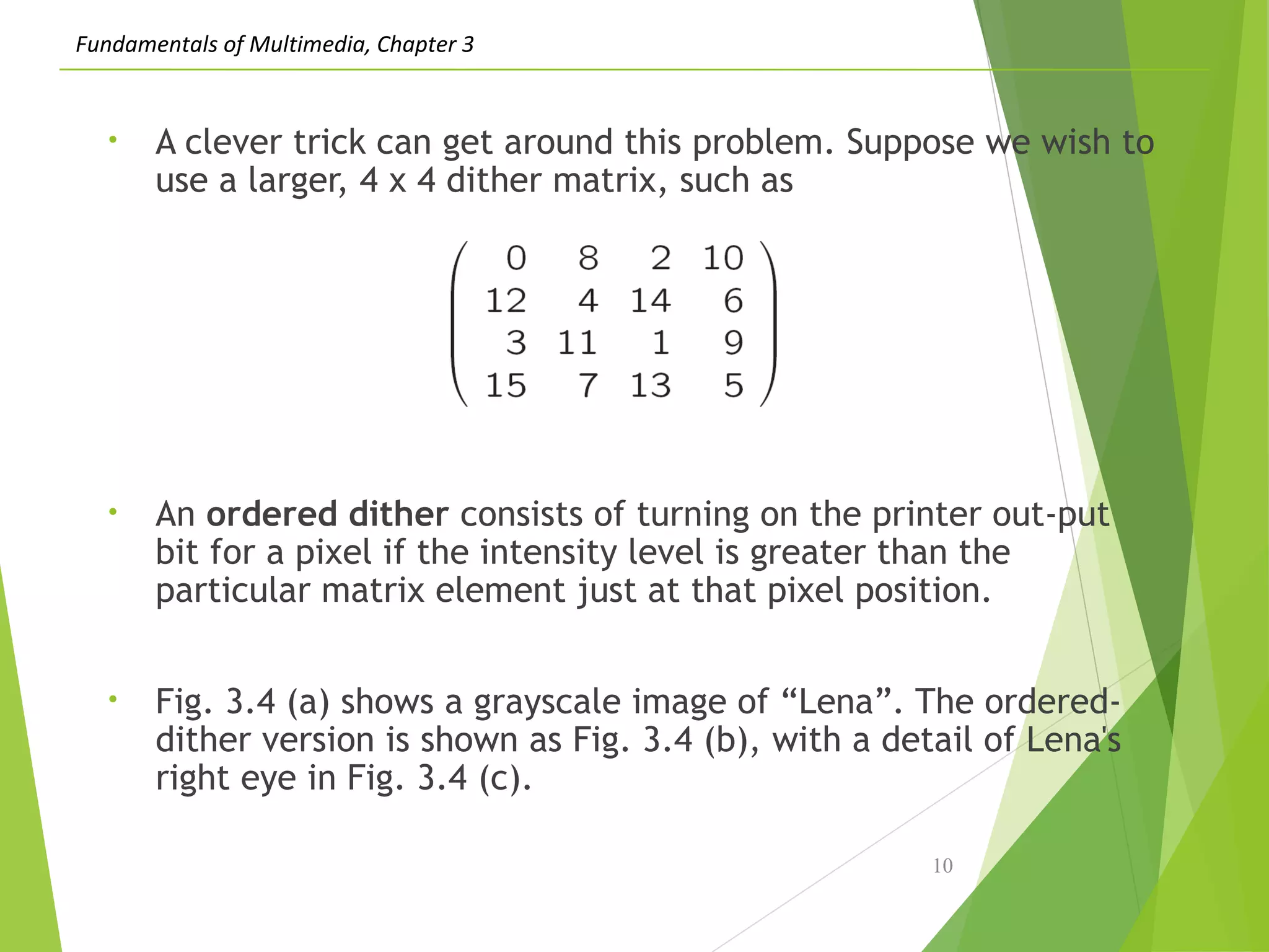 Fundamentals of Multimedia, Chapter 3
• A clever trick can get around this problem. Suppose we wish to
use a larger, 4 x 4 dither matrix, such as
• An ordered dither consists of turning on the printer out-put
bit for a pixel if the intensity level is greater than the
particular matrix element just at that pixel position.
• Fig. 3.4 (a) shows a grayscale image of “Lena”. The ordered-
dither version is shown as Fig. 3.4 (b), with a detail of Lena's
right eye in Fig. 3.4 (c).
10
 