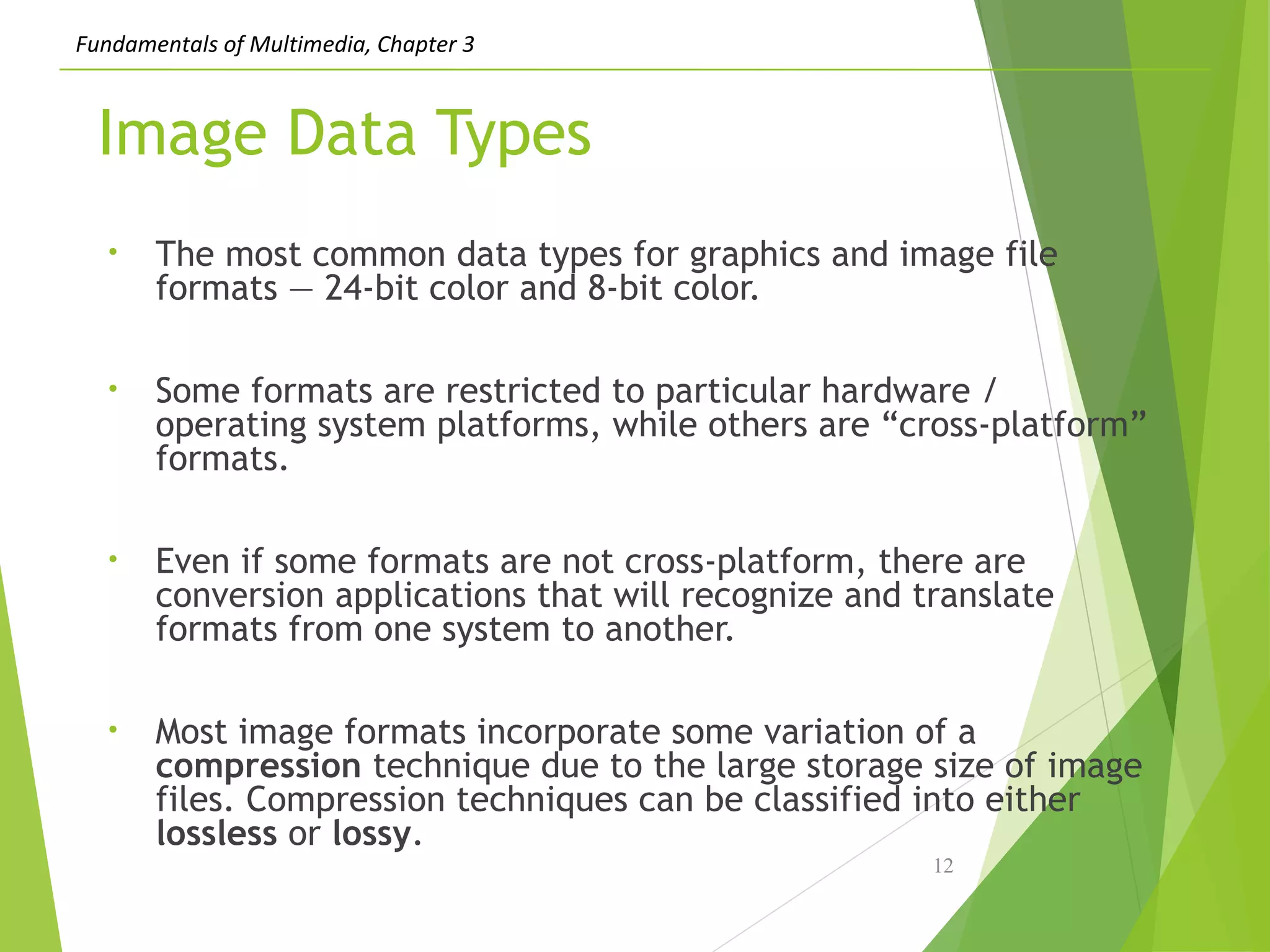 Fundamentals of Multimedia, Chapter 3
Image Data Types
• The most common data types for graphics and image file
formats — 24-bit color and 8-bit color.
• Some formats are restricted to particular hardware /
operating system platforms, while others are “cross-platform”
formats.
• Even if some formats are not cross-platform, there are
conversion applications that will recognize and translate
formats from one system to another.
• Most image formats incorporate some variation of a
compression technique due to the large storage size of image
files. Compression techniques can be classified into either
lossless or lossy.
12
 