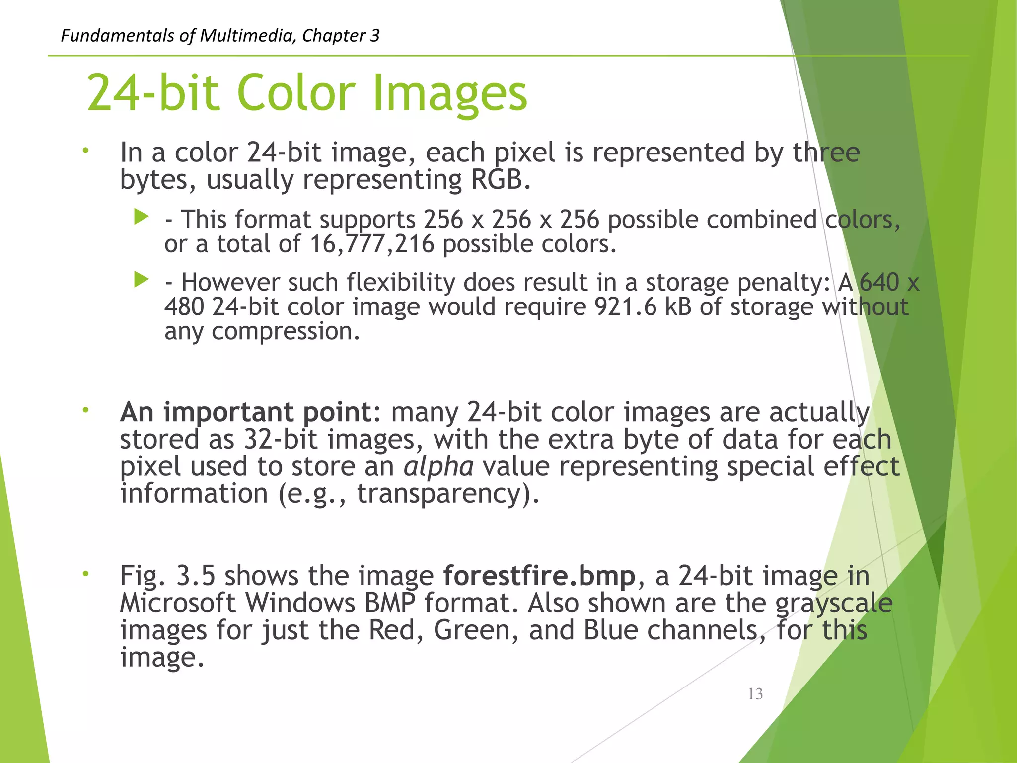 Fundamentals of Multimedia, Chapter 3
24-bit Color Images
• In a color 24-bit image, each pixel is represented by three
bytes, usually representing RGB.
 - This format supports 256 x 256 x 256 possible combined colors,
or a total of 16,777,216 possible colors.
 - However such flexibility does result in a storage penalty: A 640 x
480 24-bit color image would require 921.6 kB of storage without
any compression.
• An important point: many 24-bit color images are actually
stored as 32-bit images, with the extra byte of data for each
pixel used to store an alpha value representing special effect
information (e.g., transparency).
• Fig. 3.5 shows the image forestfire.bmp, a 24-bit image in
Microsoft Windows BMP format. Also shown are the grayscale
images for just the Red, Green, and Blue channels, for this
image.
13
 