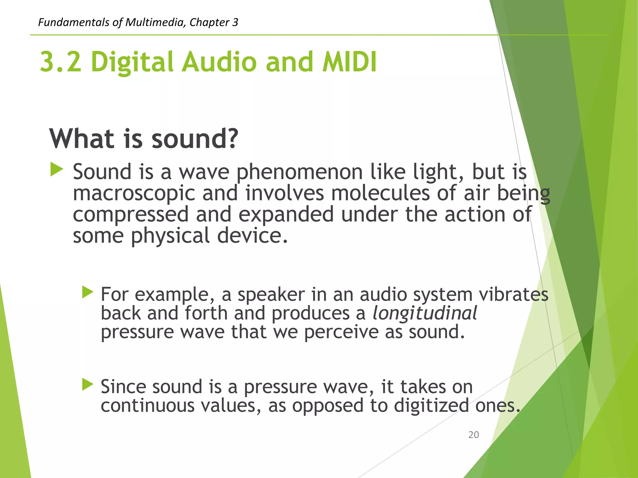 Fundamentals of Multimedia, Chapter 3
3.2 Digital Audio and MIDI
What is sound?
 Sound is a wave phenomenon like light, but is
macroscopic and involves molecules of air being
compressed and expanded under the action of
some physical device.
 For example, a speaker in an audio system vibrates
back and forth and produces a longitudinal
pressure wave that we perceive as sound.
 Since sound is a pressure wave, it takes on
continuous values, as opposed to digitized ones.
20
 