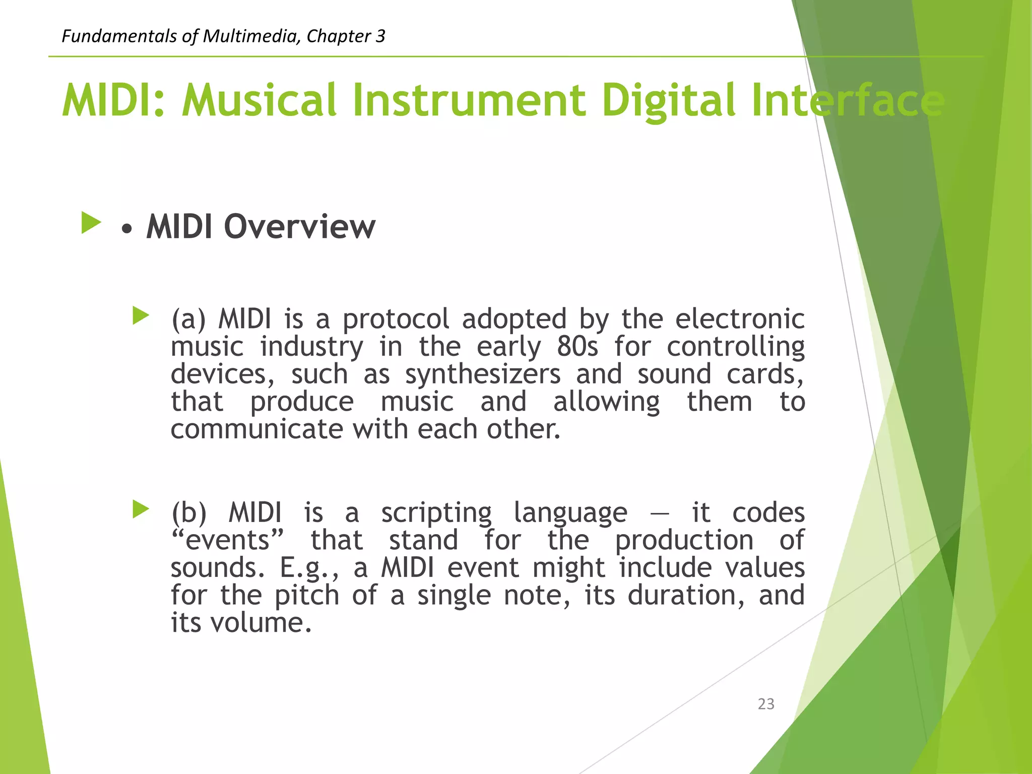 Fundamentals of Multimedia, Chapter 3
MIDI: Musical Instrument Digital Interface
 • MIDI Overview
 (a) MIDI is a protocol adopted by the electronic
music industry in the early 80s for controlling
devices, such as synthesizers and sound cards,
that produce music and allowing them to
communicate with each other.
 (b) MIDI is a scripting language — it codes
“events” that stand for the production of
sounds. E.g., a MIDI event might include values
for the pitch of a single note, its duration, and
its volume.
23
 