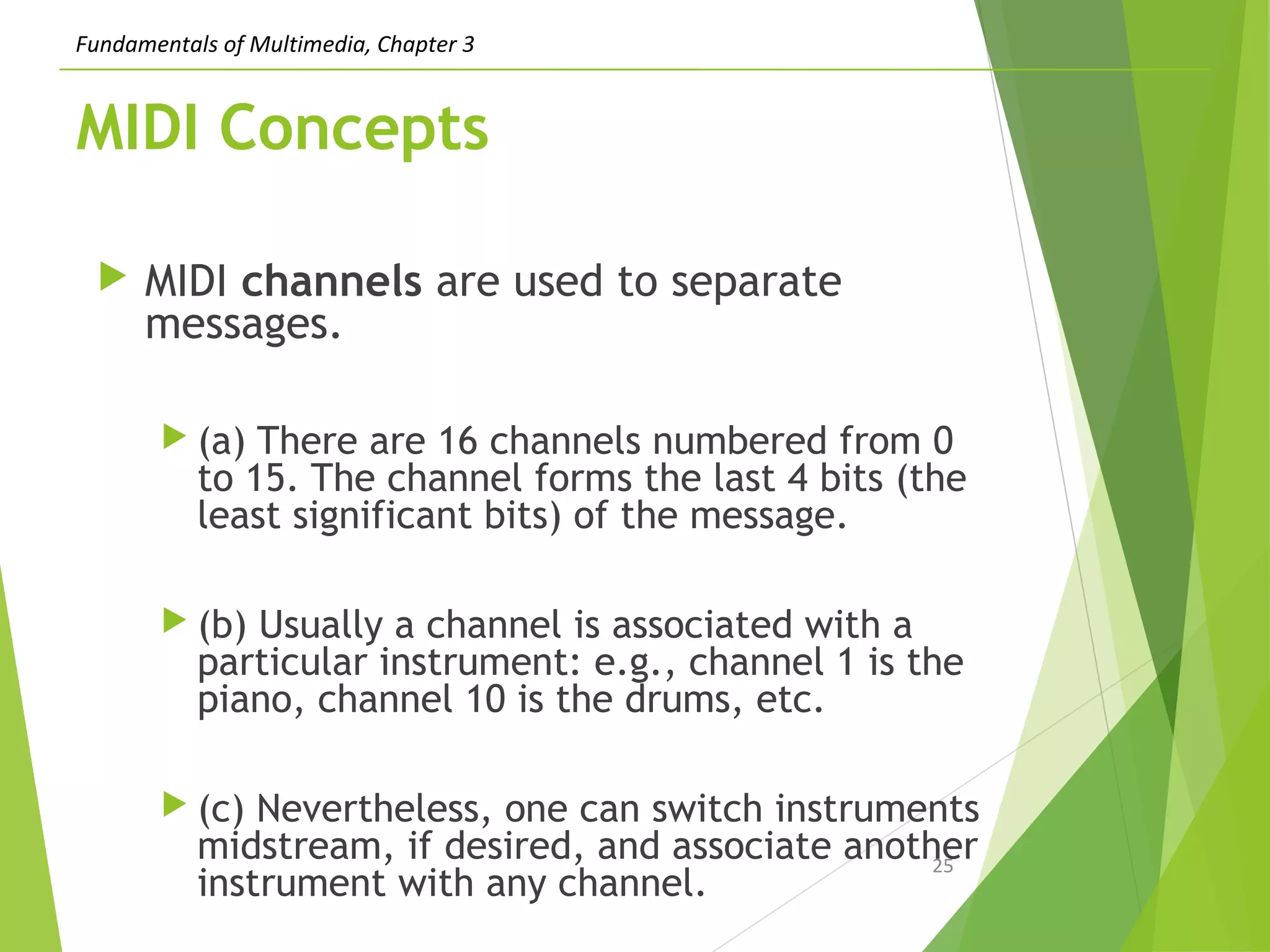 Fundamentals of Multimedia, Chapter 3
MIDI Concepts
 MIDI channels are used to separate
messages.
 (a) There are 16 channels numbered from 0
to 15. The channel forms the last 4 bits (the
least significant bits) of the message.
 (b) Usually a channel is associated with a
particular instrument: e.g., channel 1 is the
piano, channel 10 is the drums, etc.
 (c) Nevertheless, one can switch instruments
midstream, if desired, and associate another
instrument with any channel.
25
 