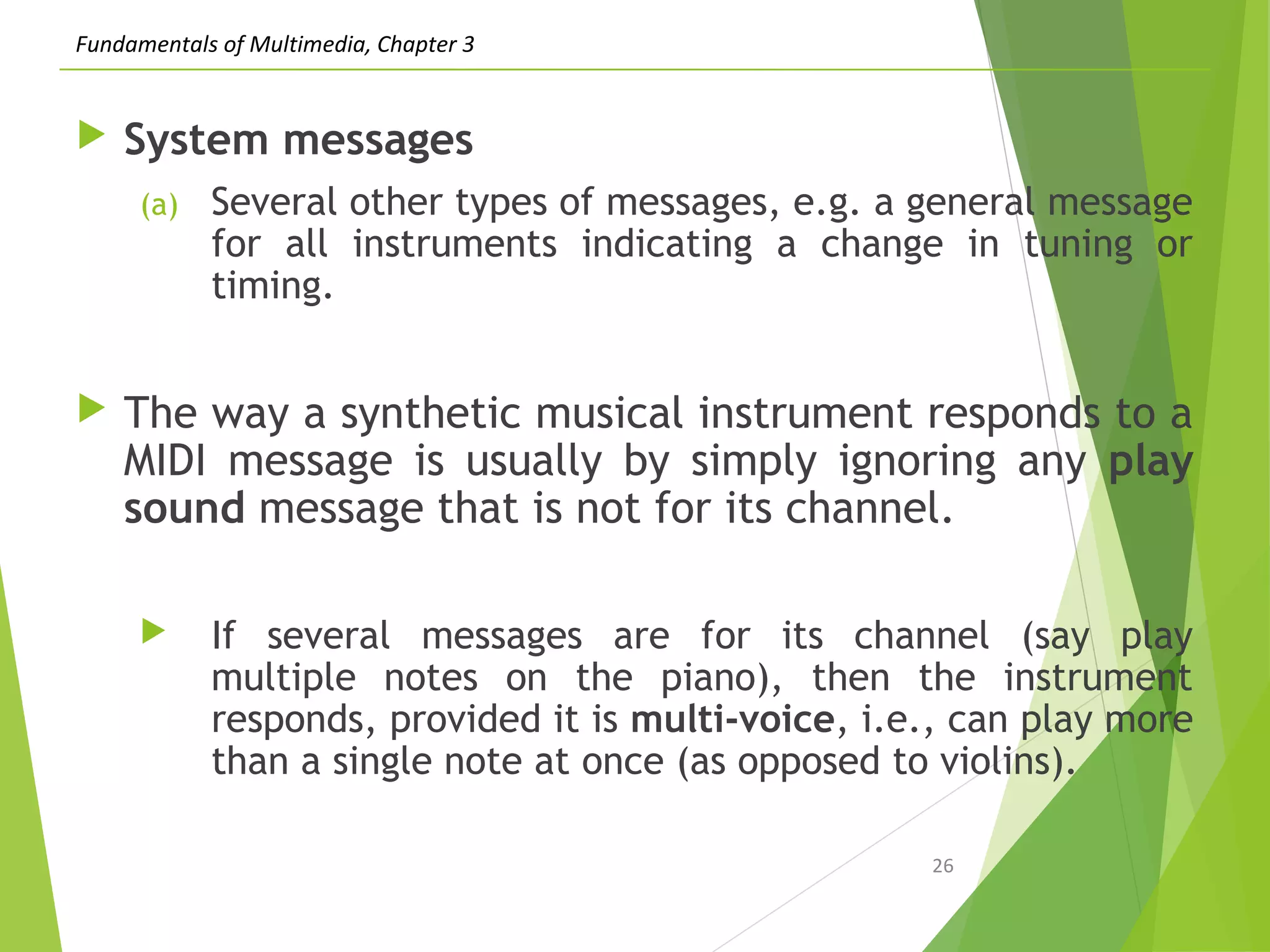 Fundamentals of Multimedia, Chapter 3
 System messages
(a) Several other types of messages, e.g. a general message
for all instruments indicating a change in tuning or
timing.
 The way a synthetic musical instrument responds to a
MIDI message is usually by simply ignoring any play
sound message that is not for its channel.
 If several messages are for its channel (say play
multiple notes on the piano), then the instrument
responds, provided it is multi-voice, i.e., can play more
than a single note at once (as opposed to violins).
26
 