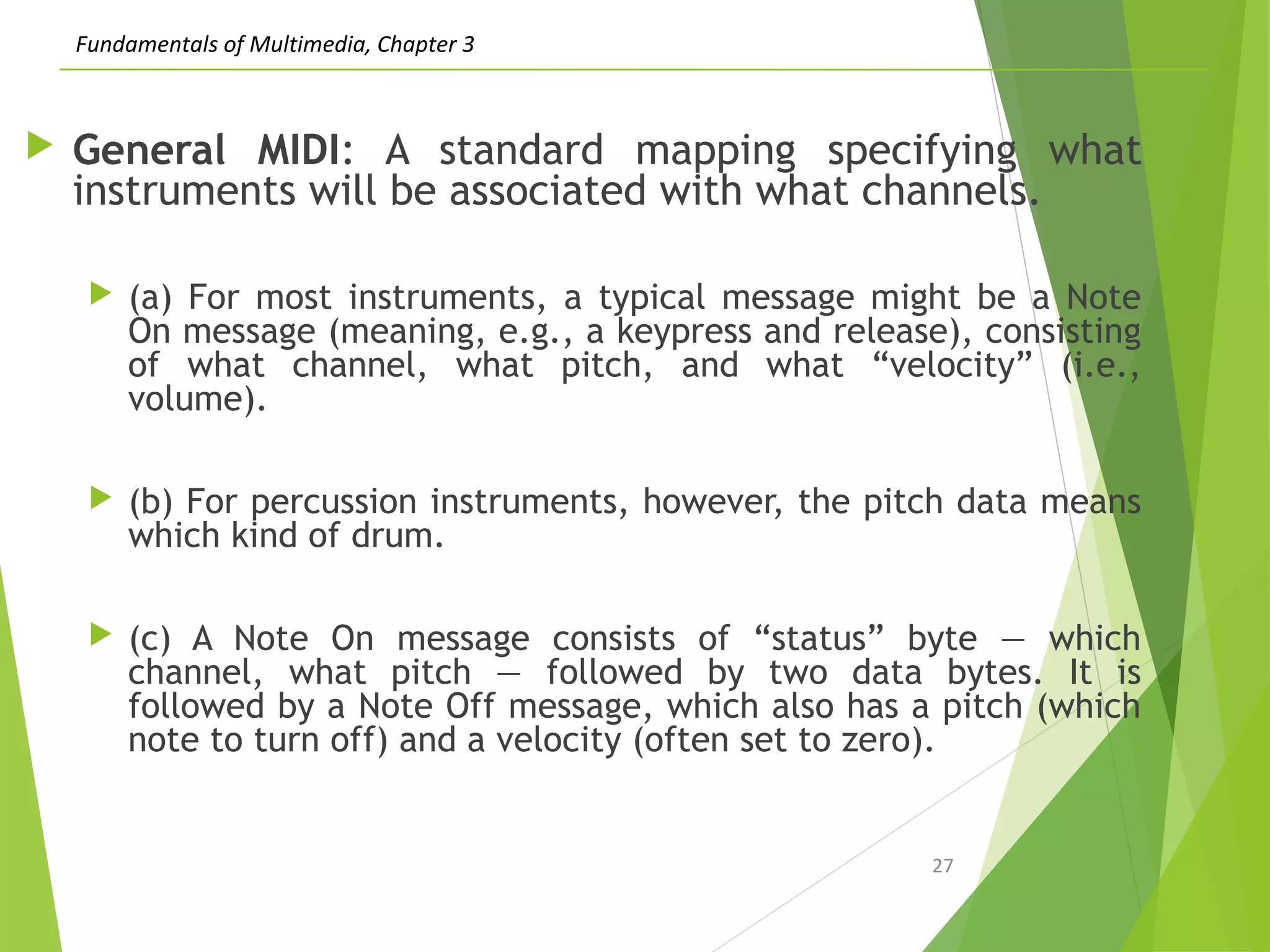 Fundamentals of Multimedia, Chapter 3
 General MIDI: A standard mapping specifying what
instruments will be associated with what channels.
 (a) For most instruments, a typical message might be a Note
On message (meaning, e.g., a keypress and release), consisting
of what channel, what pitch, and what “velocity” (i.e.,
volume).
 (b) For percussion instruments, however, the pitch data means
which kind of drum.
 (c) A Note On message consists of “status” byte — which
channel, what pitch — followed by two data bytes. It is
followed by a Note Off message, which also has a pitch (which
note to turn off) and a velocity (often set to zero).
27
 