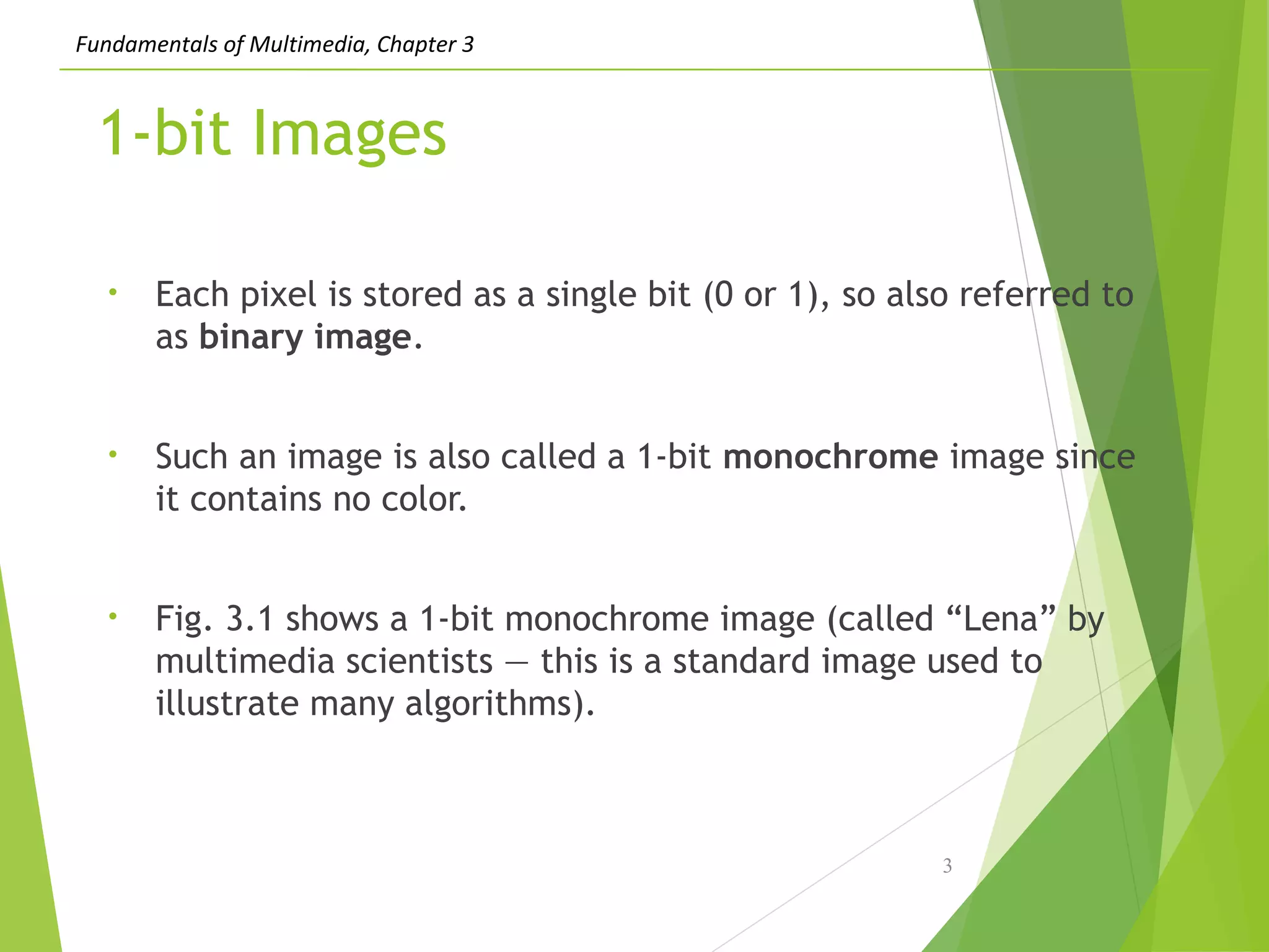 Fundamentals of Multimedia, Chapter 3
1-bit Images
• Each pixel is stored as a single bit (0 or 1), so also referred to
as binary image.
• Such an image is also called a 1-bit monochrome image since
it contains no color.
• Fig. 3.1 shows a 1-bit monochrome image (called “Lena” by
multimedia scientists — this is a standard image used to
illustrate many algorithms).
3
 
