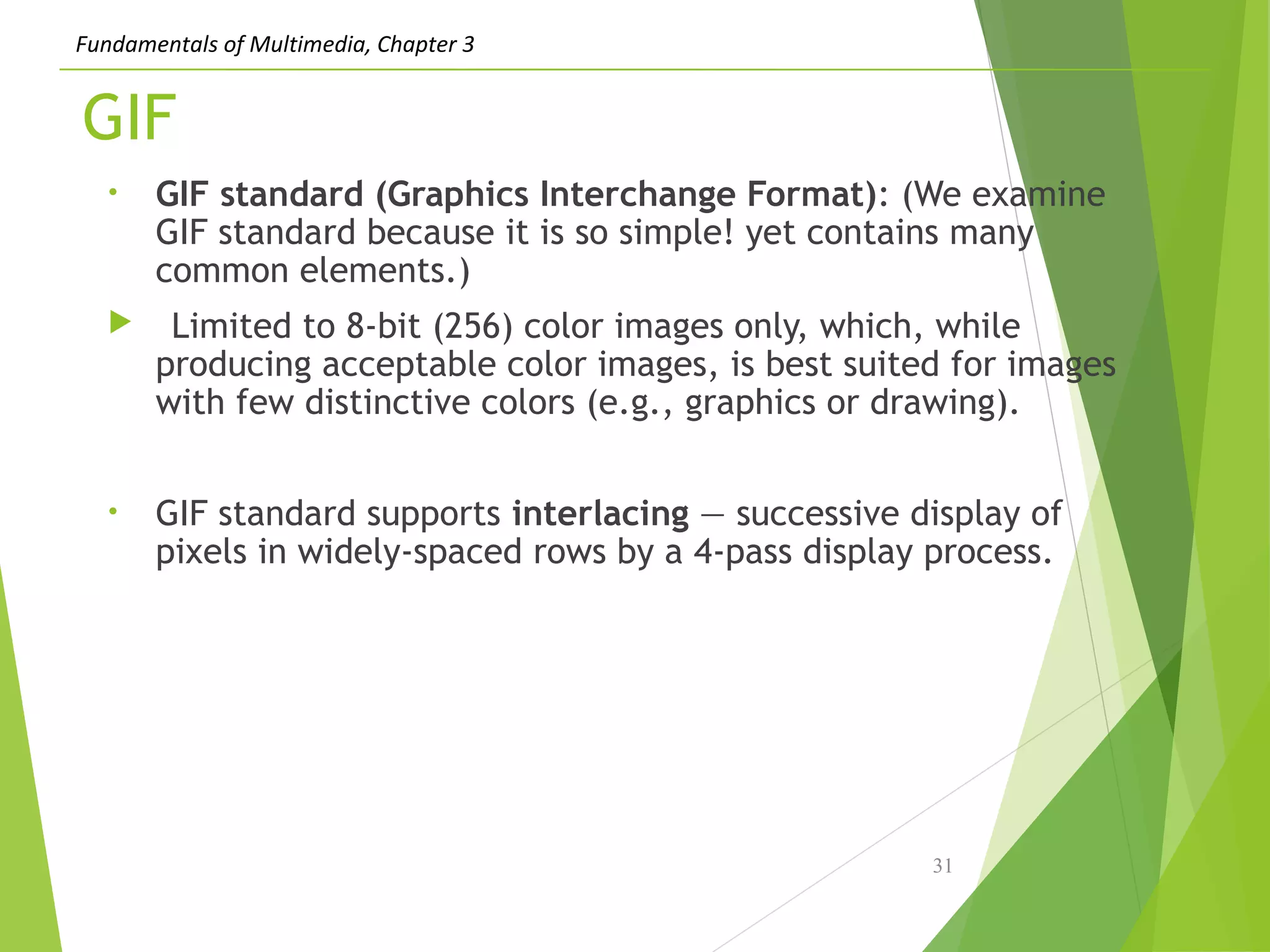 Fundamentals of Multimedia, Chapter 3
GIF
• GIF standard (Graphics Interchange Format): (We examine
GIF standard because it is so simple! yet contains many
common elements.)
 Limited to 8-bit (256) color images only, which, while
producing acceptable color images, is best suited for images
with few distinctive colors (e.g., graphics or drawing).
• GIF standard supports interlacing — successive display of
pixels in widely-spaced rows by a 4-pass display process.
31
 