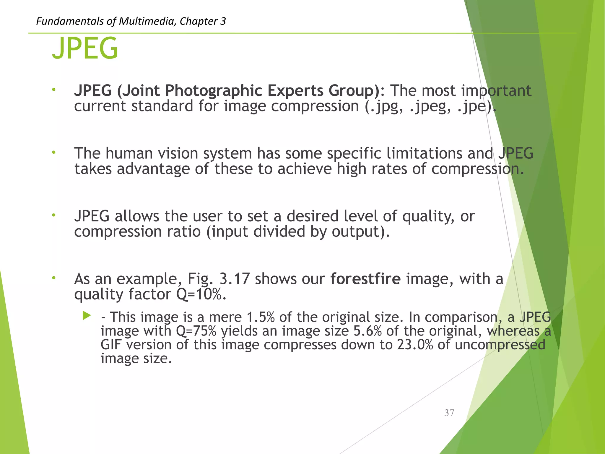 Fundamentals of Multimedia, Chapter 3
JPEG
• JPEG (Joint Photographic Experts Group): The most important
current standard for image compression (.jpg, .jpeg, .jpe).
• The human vision system has some specific limitations and JPEG
takes advantage of these to achieve high rates of compression.
• JPEG allows the user to set a desired level of quality, or
compression ratio (input divided by output).
• As an example, Fig. 3.17 shows our forestfire image, with a
quality factor Q=10%.
 - This image is a mere 1.5% of the original size. In comparison, a JPEG
image with Q=75% yields an image size 5.6% of the original, whereas a
GIF version of this image compresses down to 23.0% of uncompressed
image size.
37
 