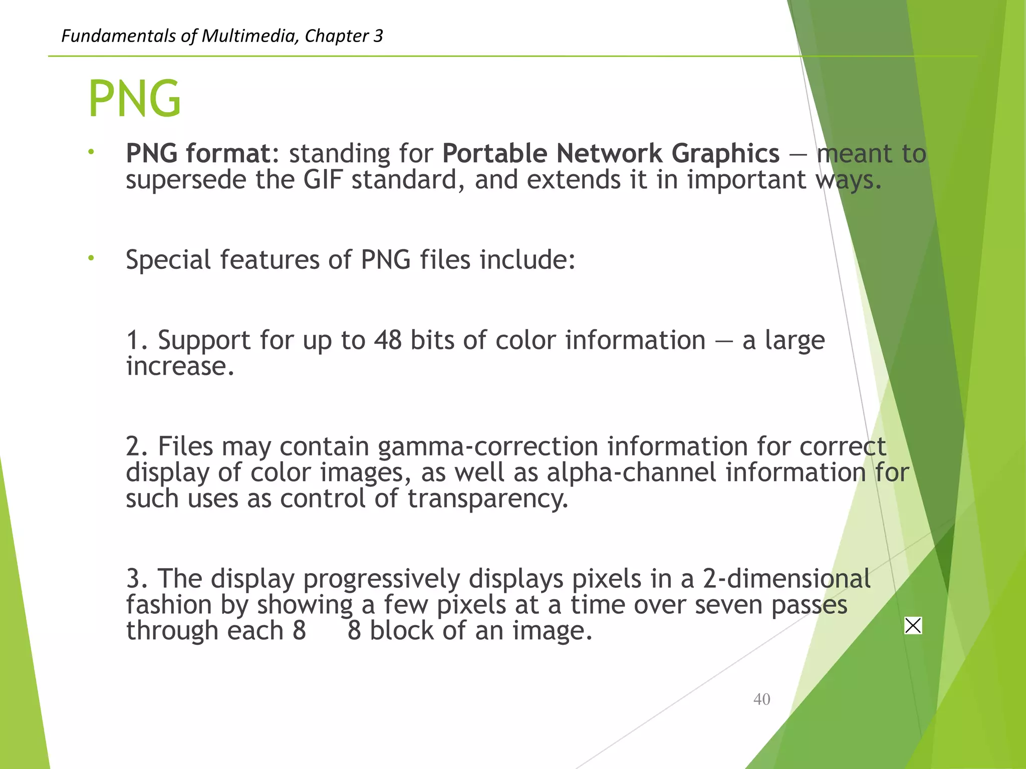 Fundamentals of Multimedia, Chapter 3
PNG
• PNG format: standing for Portable Network Graphics — meant to
supersede the GIF standard, and extends it in important ways.
• Special features of PNG files include:
1. Support for up to 48 bits of color information — a large
increase.
2. Files may contain gamma-correction information for correct
display of color images, as well as alpha-channel information for
such uses as control of transparency.
3. The display progressively displays pixels in a 2-dimensional
fashion by showing a few pixels at a time over seven passes
through each 8 8 block of an image.
40
 