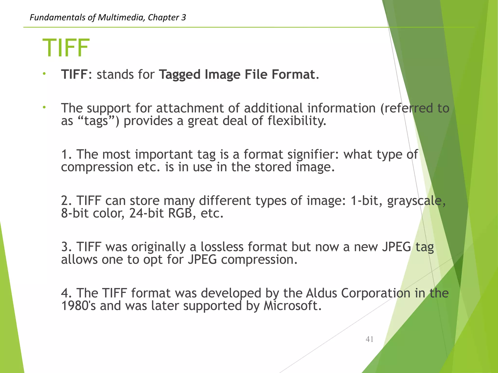 Fundamentals of Multimedia, Chapter 3
TIFF
• TIFF: stands for Tagged Image File Format.
• The support for attachment of additional information (referred to
as “tags”) provides a great deal of flexibility.
1. The most important tag is a format signifier: what type of
compression etc. is in use in the stored image.
2. TIFF can store many different types of image: 1-bit, grayscale,
8-bit color, 24-bit RGB, etc.
3. TIFF was originally a lossless format but now a new JPEG tag
allows one to opt for JPEG compression.
4. The TIFF format was developed by the Aldus Corporation in the
1980's and was later supported by Microsoft.
41
 