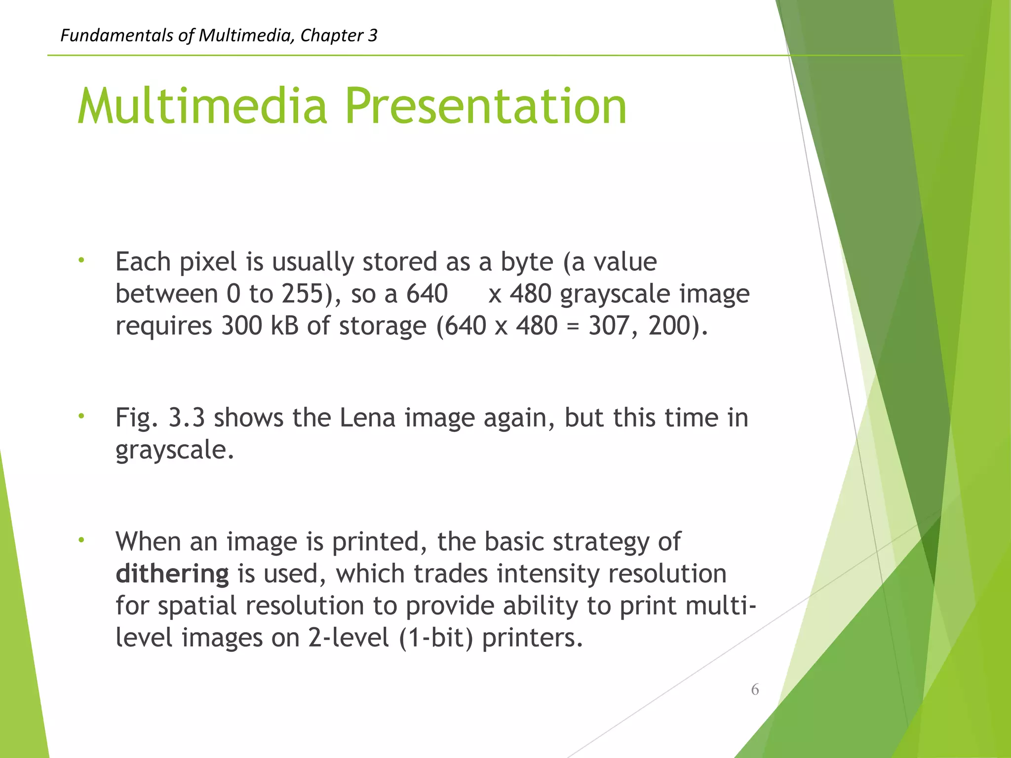 Fundamentals of Multimedia, Chapter 3
Multimedia Presentation
• Each pixel is usually stored as a byte (a value
between 0 to 255), so a 640 x 480 grayscale image
requires 300 kB of storage (640 x 480 = 307, 200).
• Fig. 3.3 shows the Lena image again, but this time in
grayscale.
• When an image is printed, the basic strategy of
dithering is used, which trades intensity resolution
for spatial resolution to provide ability to print multi-
level images on 2-level (1-bit) printers.
6
 