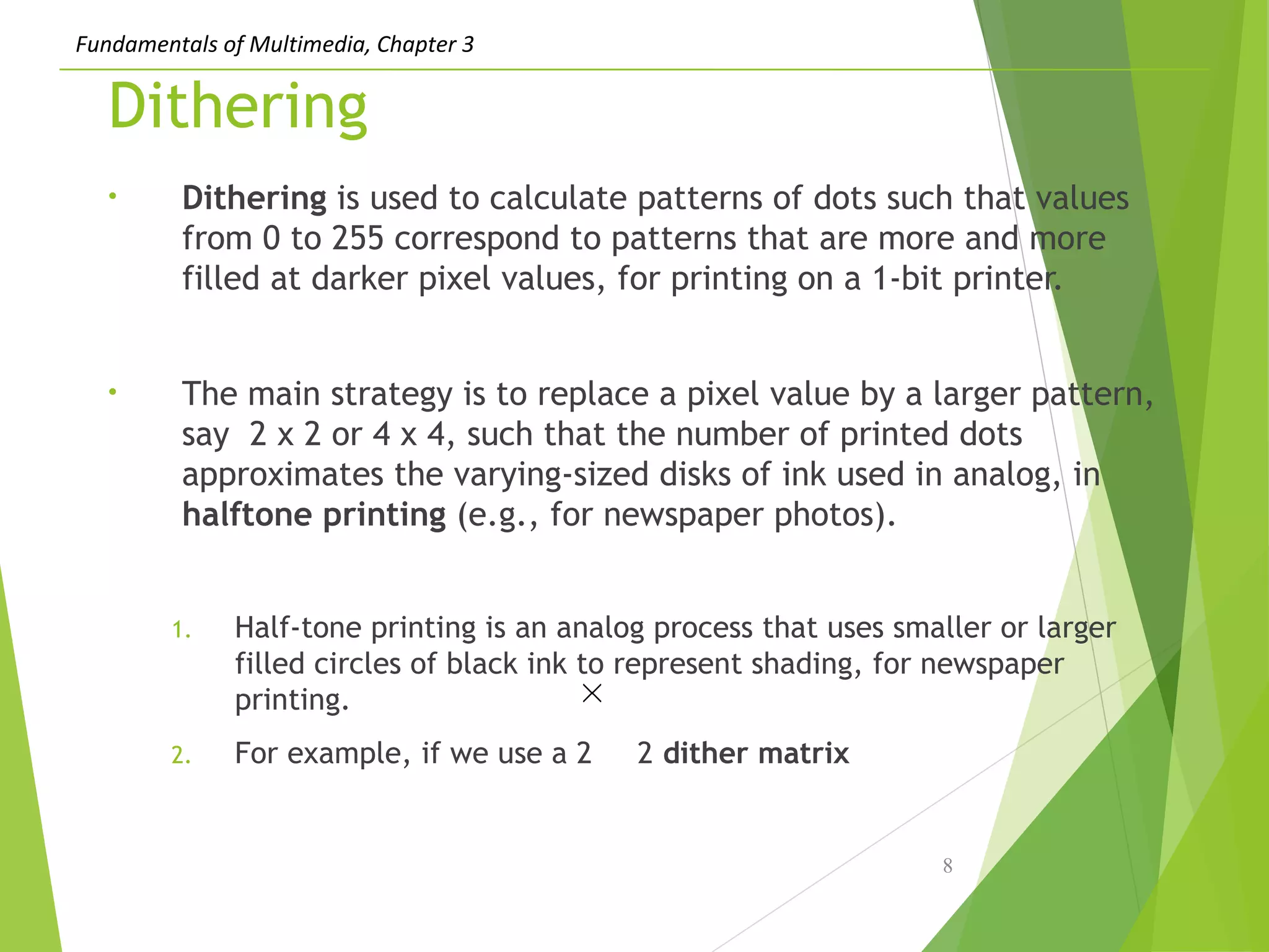 Fundamentals of Multimedia, Chapter 3
Dithering
• Dithering is used to calculate patterns of dots such that values
from 0 to 255 correspond to patterns that are more and more
filled at darker pixel values, for printing on a 1-bit printer.
• The main strategy is to replace a pixel value by a larger pattern,
say 2 x 2 or 4 x 4, such that the number of printed dots
approximates the varying-sized disks of ink used in analog, in
halftone printing (e.g., for newspaper photos).
1. Half-tone printing is an analog process that uses smaller or larger
filled circles of black ink to represent shading, for newspaper
printing.
2. For example, if we use a 2 2 dither matrix
8
 