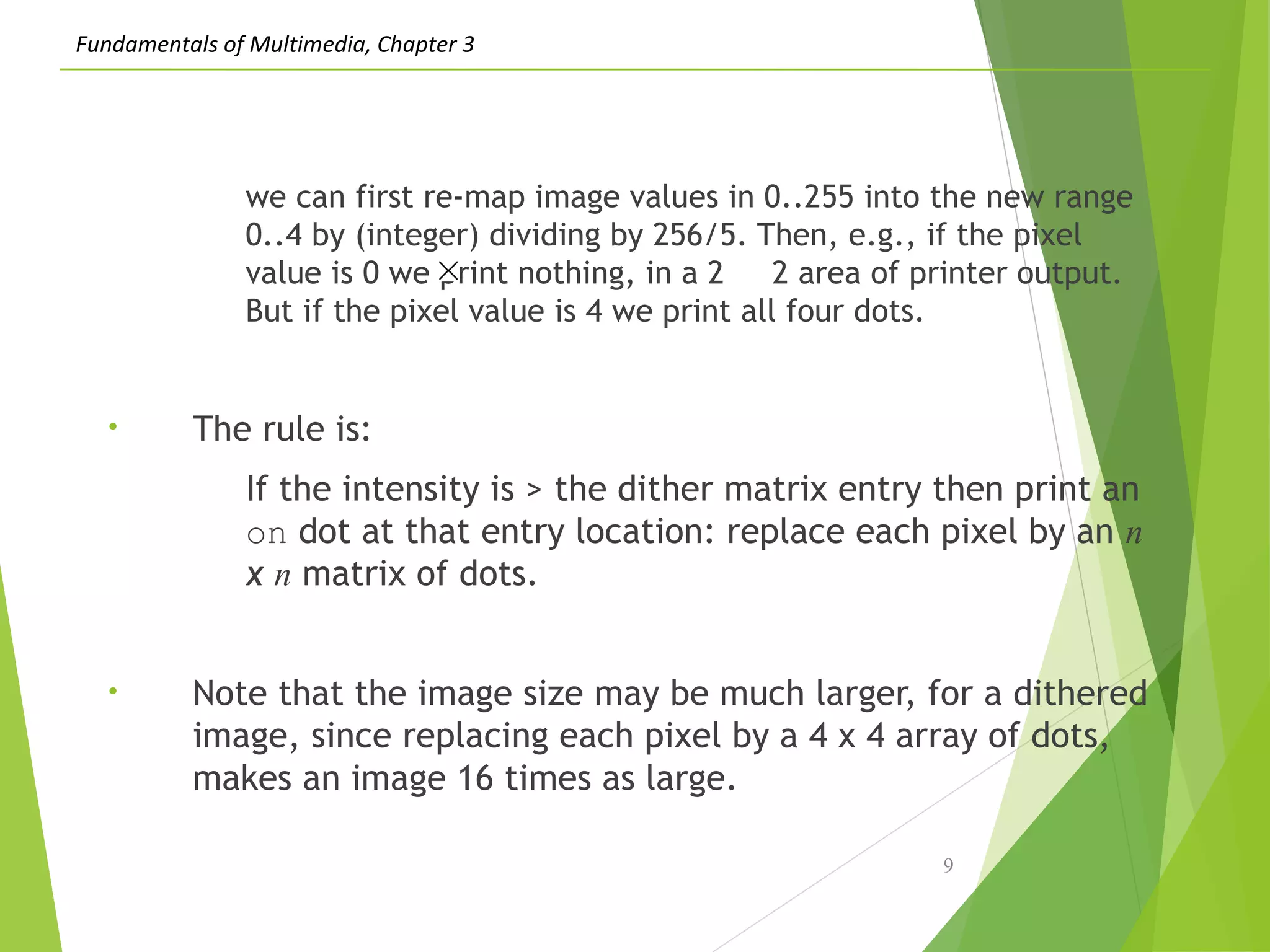 Fundamentals of Multimedia, Chapter 3
we can first re-map image values in 0..255 into the new range
0..4 by (integer) dividing by 256/5. Then, e.g., if the pixel
value is 0 we print nothing, in a 2 2 area of printer output.
But if the pixel value is 4 we print all four dots.
• The rule is:
If the intensity is > the dither matrix entry then print an
on dot at that entry location: replace each pixel by an n
x n matrix of dots.
• Note that the image size may be much larger, for a dithered
image, since replacing each pixel by a 4 x 4 array of dots,
makes an image 16 times as large.
9
 