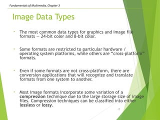 Fundamentals of Multimedia, Chapter 3
Image Data Types
• The most common data types for graphics and image file
formats — 24-bit color and 8-bit color.
• Some formats are restricted to particular hardware /
operating system platforms, while others are “cross-platform”
formats.
• Even if some formats are not cross-platform, there are
conversion applications that will recognize and translate
formats from one system to another.
• Most image formats incorporate some variation of a
compression technique due to the large storage size of image
files. Compression techniques can be classified into either
lossless or lossy.
12
 