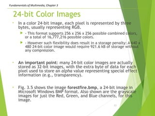 Fundamentals of Multimedia, Chapter 3
24-bit Color Images
• In a color 24-bit image, each pixel is represented by three
bytes, usually representing RGB.
 - This format supports 256 x 256 x 256 possible combined colors,
or a total of 16,777,216 possible colors.
 - However such flexibility does result in a storage penalty: A 640 x
480 24-bit color image would require 921.6 kB of storage without
any compression.
• An important point: many 24-bit color images are actually
stored as 32-bit images, with the extra byte of data for each
pixel used to store an alpha value representing special effect
information (e.g., transparency).
• Fig. 3.5 shows the image forestfire.bmp, a 24-bit image in
Microsoft Windows BMP format. Also shown are the grayscale
images for just the Red, Green, and Blue channels, for this
image.
13
 