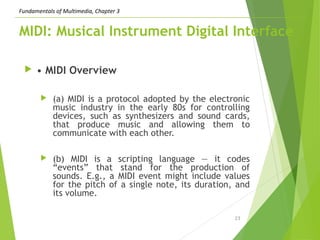Fundamentals of Multimedia, Chapter 3
MIDI: Musical Instrument Digital Interface
 • MIDI Overview
 (a) MIDI is a protocol adopted by the electronic
music industry in the early 80s for controlling
devices, such as synthesizers and sound cards,
that produce music and allowing them to
communicate with each other.
 (b) MIDI is a scripting language — it codes
“events” that stand for the production of
sounds. E.g., a MIDI event might include values
for the pitch of a single note, its duration, and
its volume.
23
 