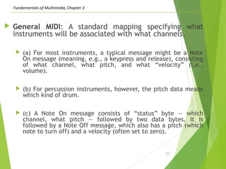 Fundamentals of Multimedia, Chapter 3
 General MIDI: A standard mapping specifying what
instruments will be associated with what channels.
 (a) For most instruments, a typical message might be a Note
On message (meaning, e.g., a keypress and release), consisting
of what channel, what pitch, and what “velocity” (i.e.,
volume).
 (b) For percussion instruments, however, the pitch data means
which kind of drum.
 (c) A Note On message consists of “status” byte — which
channel, what pitch — followed by two data bytes. It is
followed by a Note Off message, which also has a pitch (which
note to turn off) and a velocity (often set to zero).
27
 