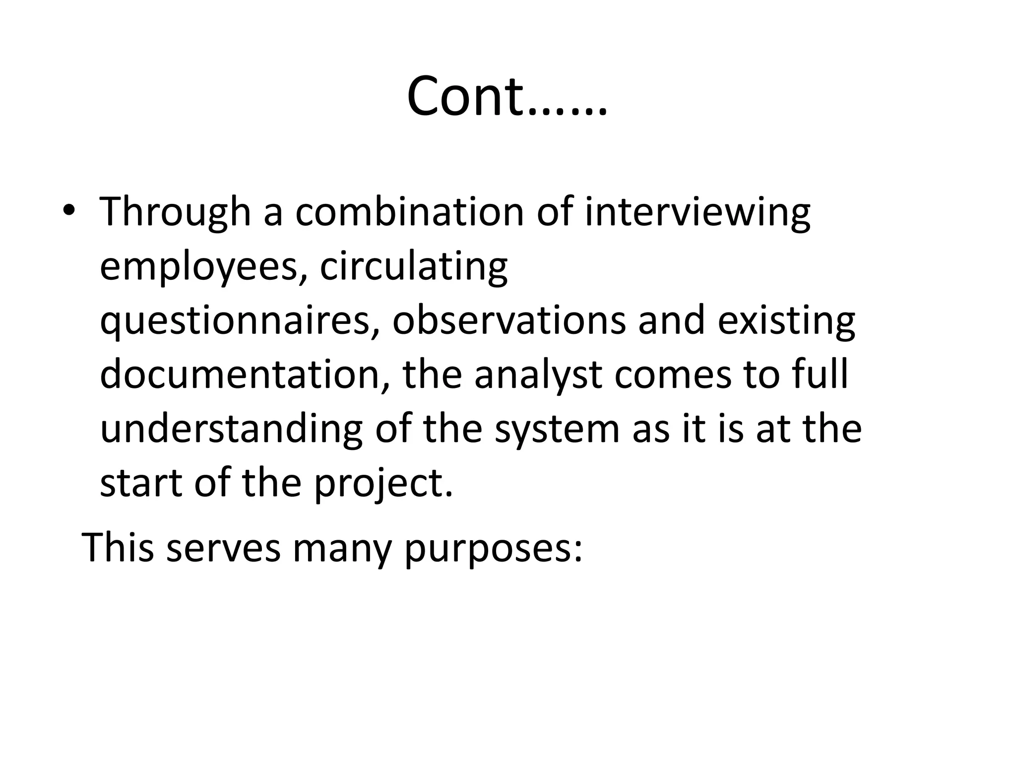 Cont……
• Through a combination of interviewing
employees, circulating
questionnaires, observations and existing
documentation, the analyst comes to full
understanding of the system as it is at the
start of the project.
This serves many purposes:
 