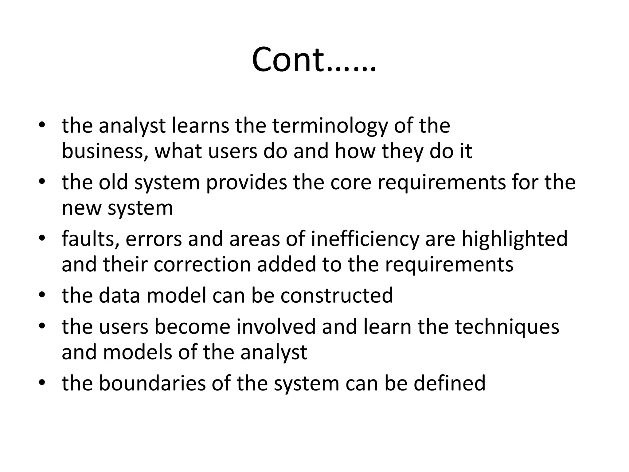 Cont……
• the analyst learns the terminology of the
business, what users do and how they do it
• the old system provides the core requirements for the
new system
• faults, errors and areas of inefficiency are highlighted
and their correction added to the requirements
• the data model can be constructed
• the users become involved and learn the techniques
and models of the analyst
• the boundaries of the system can be defined
 