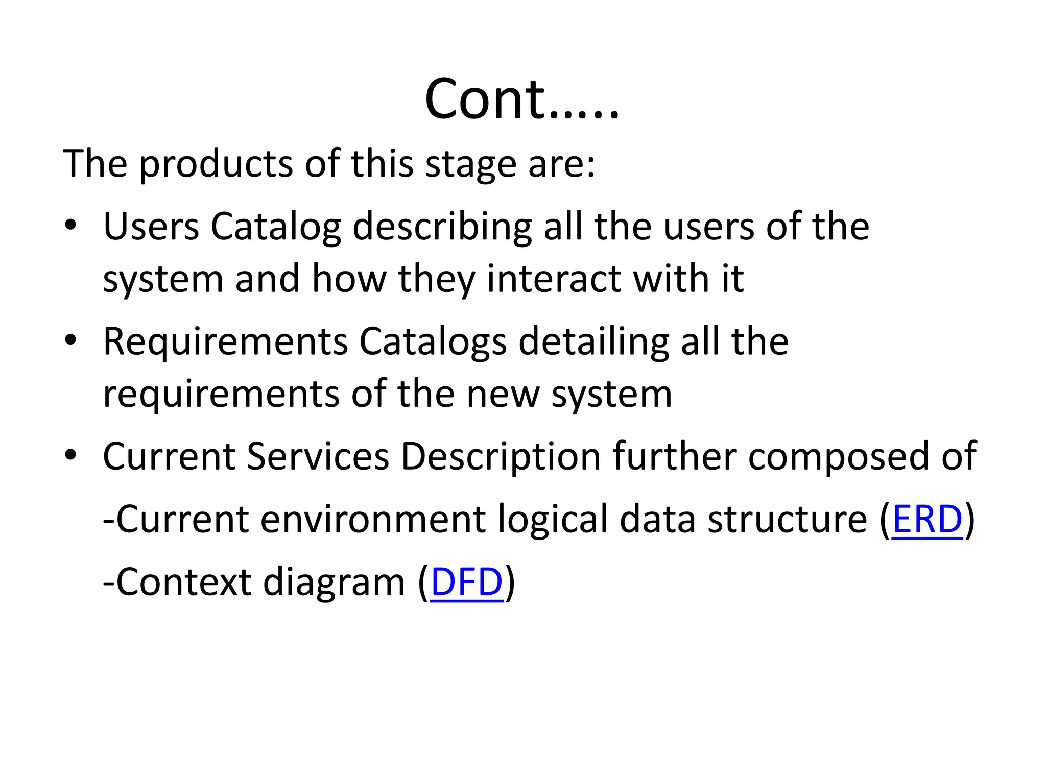 Cont…..
The products of this stage are:
• Users Catalog describing all the users of the
system and how they interact with it
• Requirements Catalogs detailing all the
requirements of the new system
• Current Services Description further composed of
-Current environment logical data structure (ERD)
-Context diagram (DFD)
 