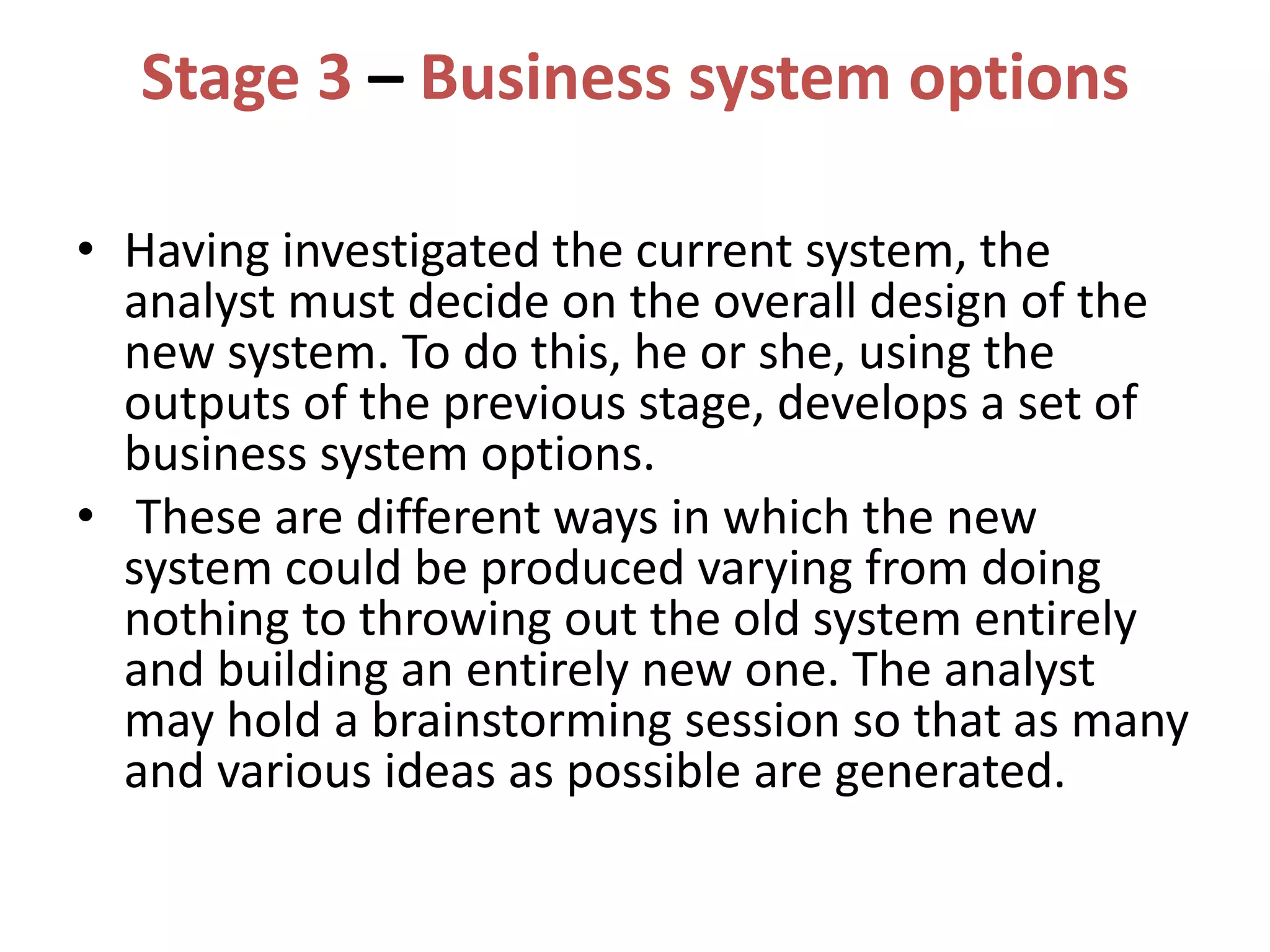 Stage 3 – Business system options
• Having investigated the current system, the
analyst must decide on the overall design of the
new system. To do this, he or she, using the
outputs of the previous stage, develops a set of
business system options.
• These are different ways in which the new
system could be produced varying from doing
nothing to throwing out the old system entirely
and building an entirely new one. The analyst
may hold a brainstorming session so that as many
and various ideas as possible are generated.
 