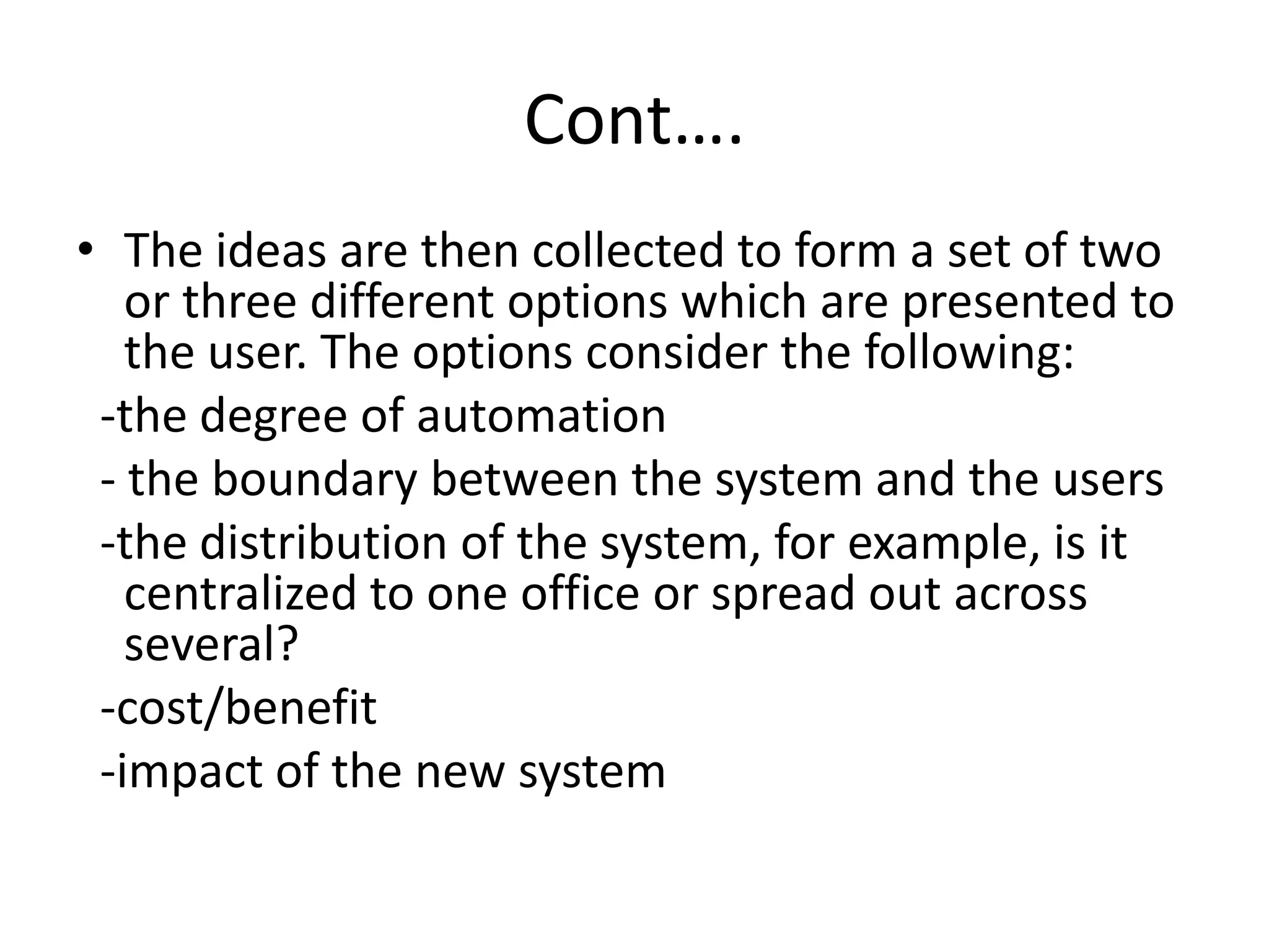 Cont….
• The ideas are then collected to form a set of two
or three different options which are presented to
the user. The options consider the following:
-the degree of automation
- the boundary between the system and the users
-the distribution of the system, for example, is it
centralized to one office or spread out across
several?
-cost/benefit
-impact of the new system
 