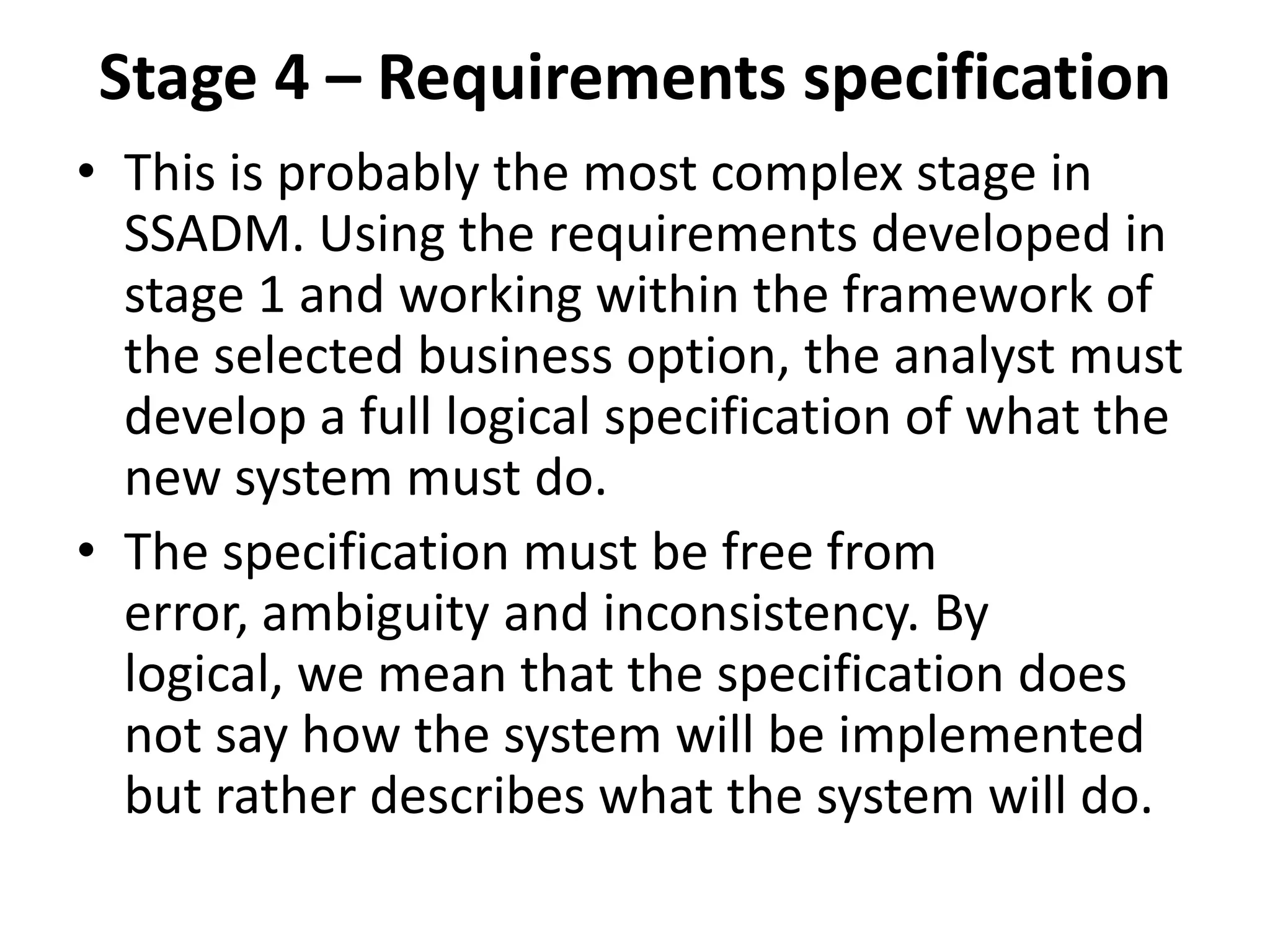 Stage 4 – Requirements specification
• This is probably the most complex stage in
SSADM. Using the requirements developed in
stage 1 and working within the framework of
the selected business option, the analyst must
develop a full logical specification of what the
new system must do.
• The specification must be free from
error, ambiguity and inconsistency. By
logical, we mean that the specification does
not say how the system will be implemented
but rather describes what the system will do.
 