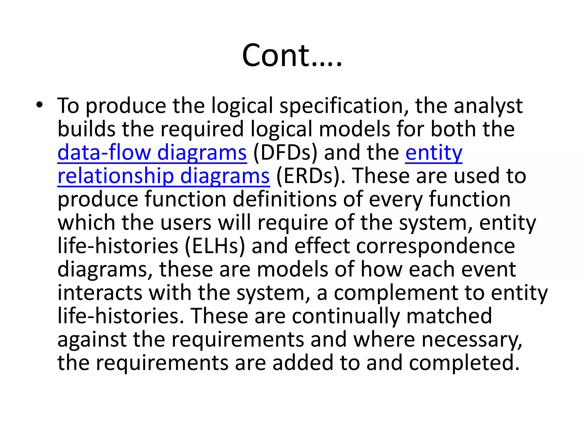 Cont….
• To produce the logical specification, the analyst
builds the required logical models for both the
data-flow diagrams (DFDs) and the entity
relationship diagrams (ERDs). These are used to
produce function definitions of every function
which the users will require of the system, entity
life-histories (ELHs) and effect correspondence
diagrams, these are models of how each event
interacts with the system, a complement to entity
life-histories. These are continually matched
against the requirements and where necessary,
the requirements are added to and completed.
 