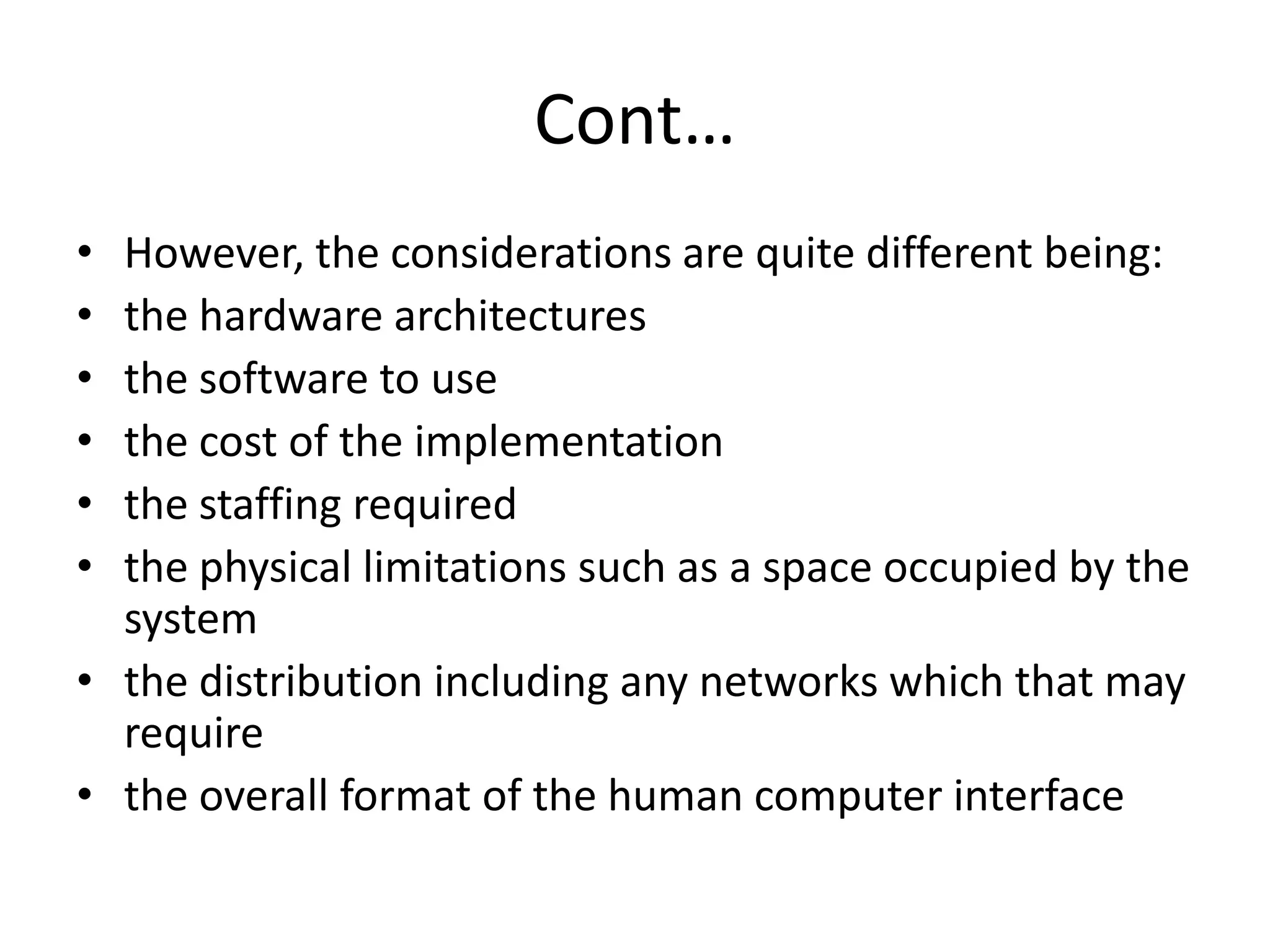 Cont…
• However, the considerations are quite different being:
• the hardware architectures
• the software to use
• the cost of the implementation
• the staffing required
• the physical limitations such as a space occupied by the
system
• the distribution including any networks which that may
require
• the overall format of the human computer interface
 