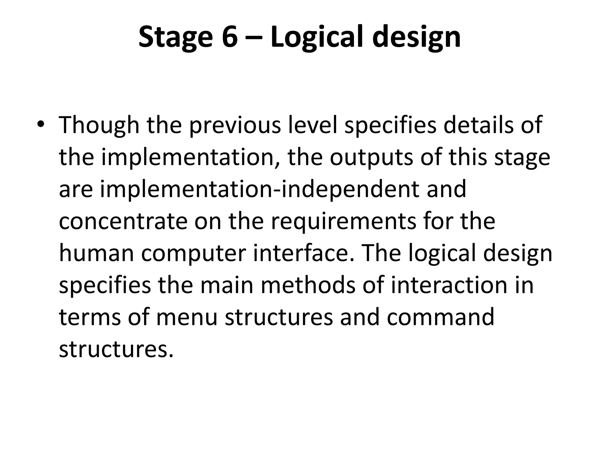 Stage 6 – Logical design
• Though the previous level specifies details of
the implementation, the outputs of this stage
are implementation-independent and
concentrate on the requirements for the
human computer interface. The logical design
specifies the main methods of interaction in
terms of menu structures and command
structures.
 