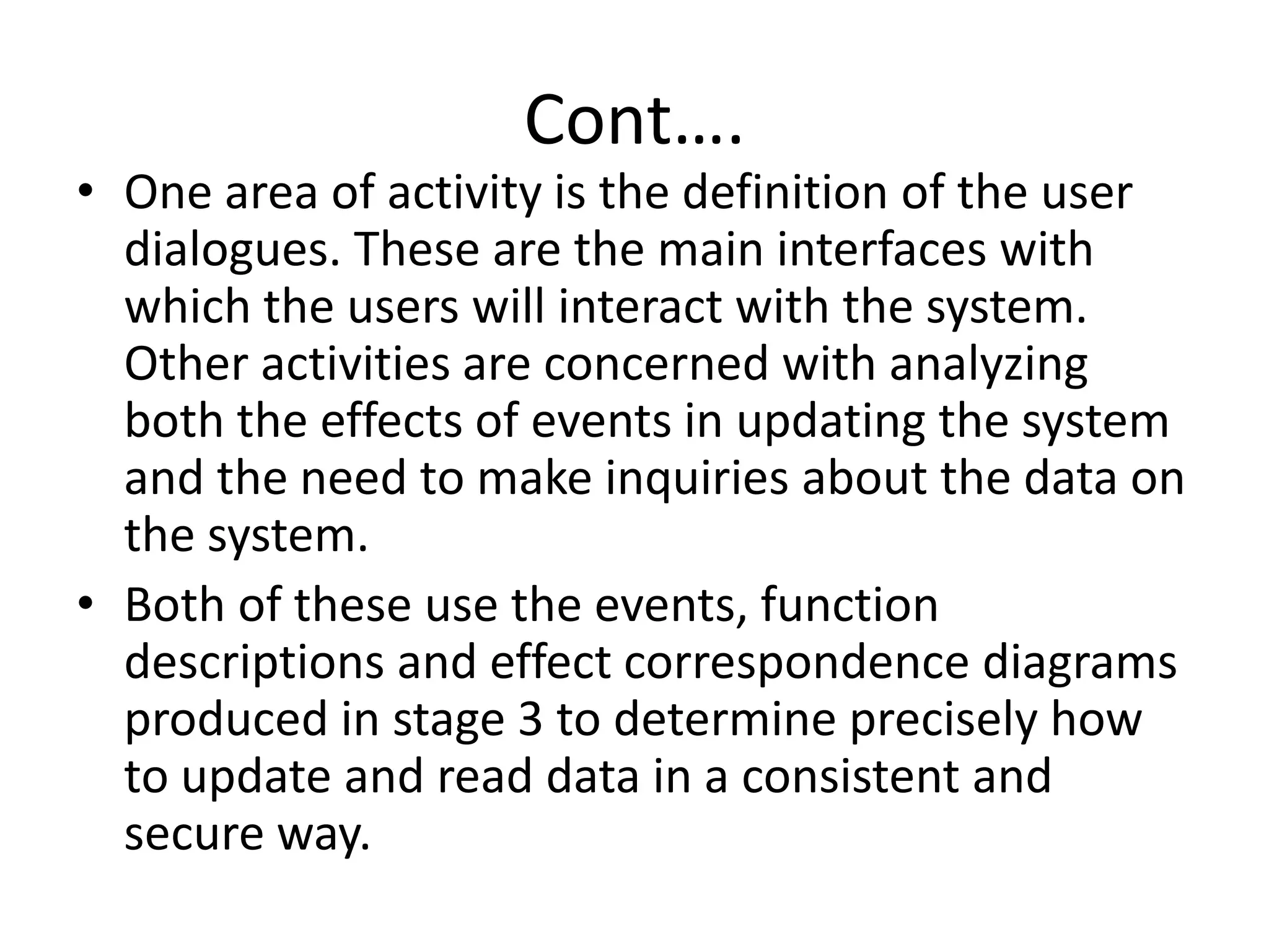 Cont….
• One area of activity is the definition of the user
dialogues. These are the main interfaces with
which the users will interact with the system.
Other activities are concerned with analyzing
both the effects of events in updating the system
and the need to make inquiries about the data on
the system.
• Both of these use the events, function
descriptions and effect correspondence diagrams
produced in stage 3 to determine precisely how
to update and read data in a consistent and
secure way.
 