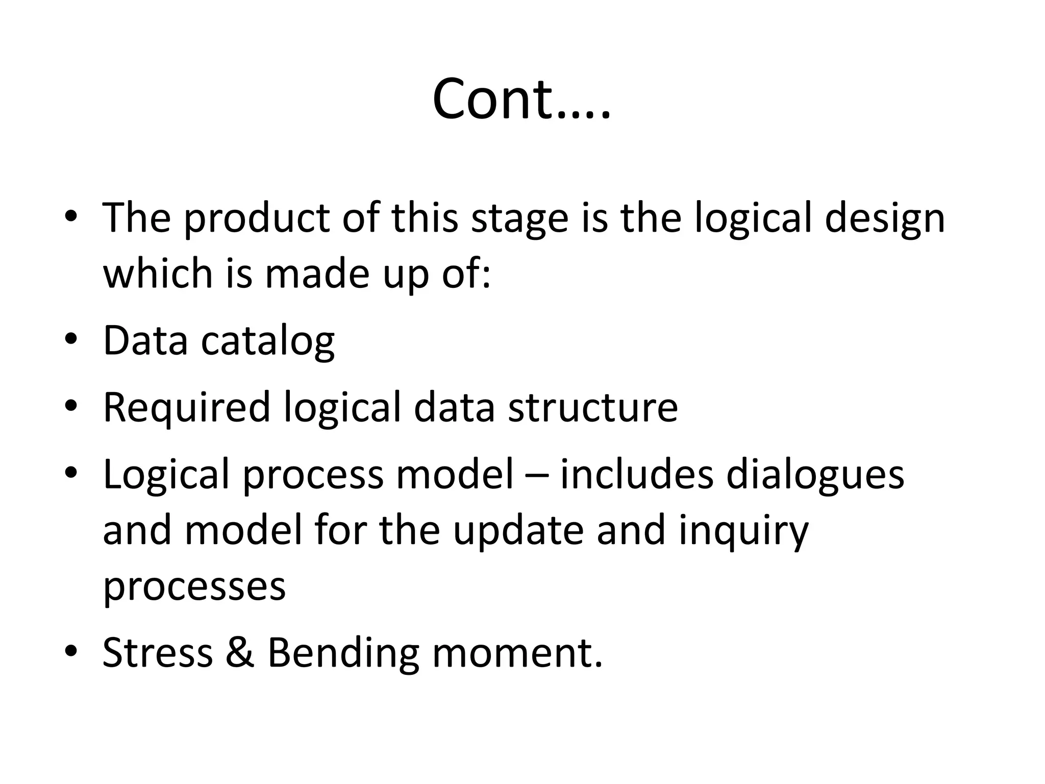 Cont….
• The product of this stage is the logical design
which is made up of:
• Data catalog
• Required logical data structure
• Logical process model – includes dialogues
and model for the update and inquiry
processes
• Stress & Bending moment.
 