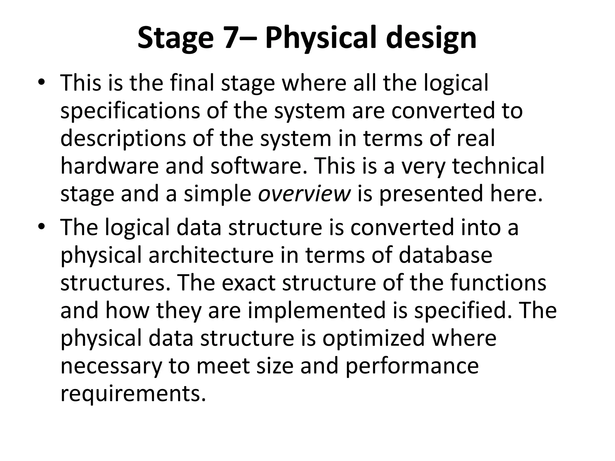 Stage 7– Physical design
• This is the final stage where all the logical
specifications of the system are converted to
descriptions of the system in terms of real
hardware and software. This is a very technical
stage and a simple overview is presented here.
• The logical data structure is converted into a
physical architecture in terms of database
structures. The exact structure of the functions
and how they are implemented is specified. The
physical data structure is optimized where
necessary to meet size and performance
requirements.
 