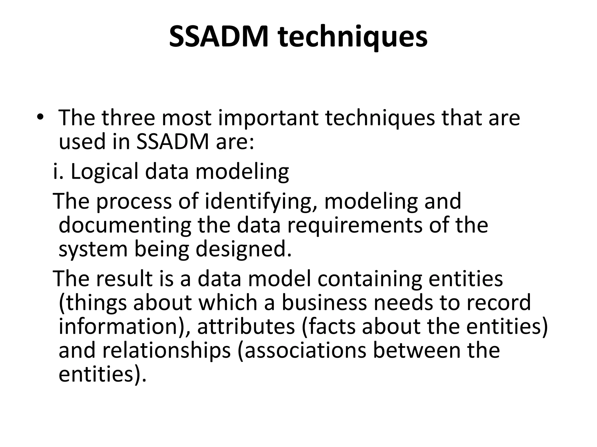 SSADM techniques
• The three most important techniques that are
used in SSADM are:
i. Logical data modeling
The process of identifying, modeling and
documenting the data requirements of the
system being designed.
The result is a data model containing entities
(things about which a business needs to record
information), attributes (facts about the entities)
and relationships (associations between the
entities).
 