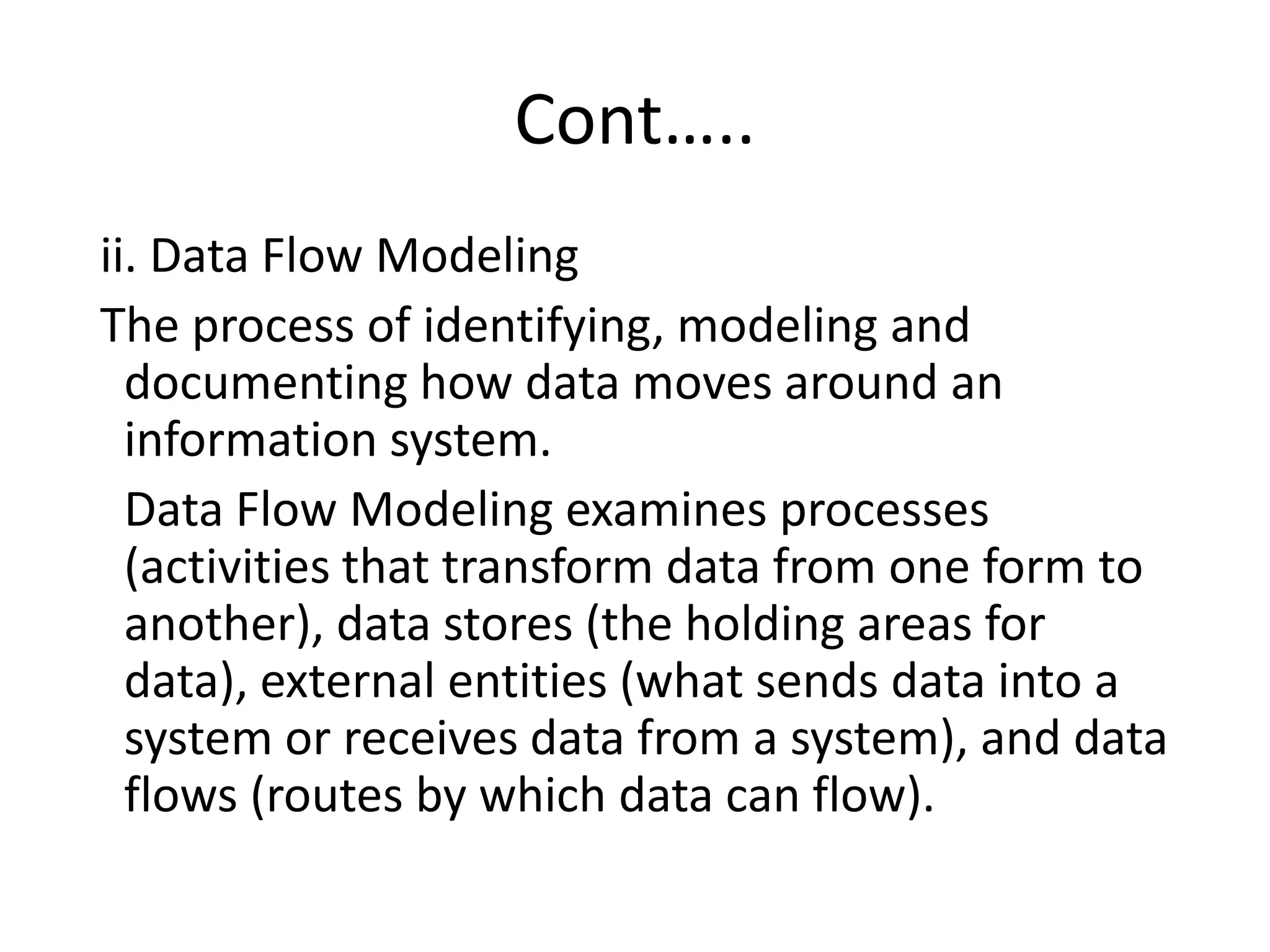 Cont…..
ii. Data Flow Modeling
The process of identifying, modeling and
documenting how data moves around an
information system.
Data Flow Modeling examines processes
(activities that transform data from one form to
another), data stores (the holding areas for
data), external entities (what sends data into a
system or receives data from a system), and data
flows (routes by which data can flow).
 