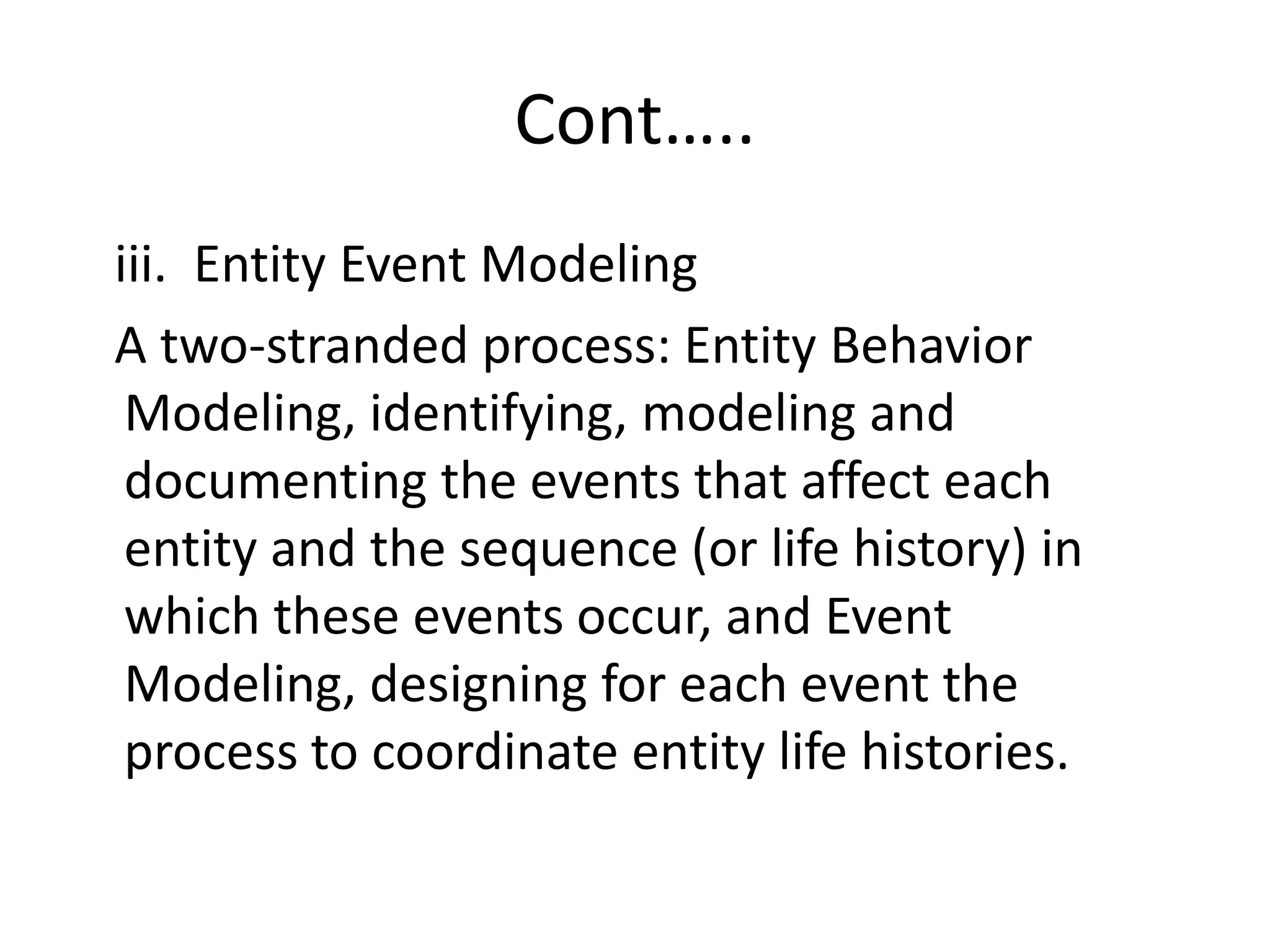 Cont…..
iii. Entity Event Modeling
A two-stranded process: Entity Behavior
Modeling, identifying, modeling and
documenting the events that affect each
entity and the sequence (or life history) in
which these events occur, and Event
Modeling, designing for each event the
process to coordinate entity life histories.
 