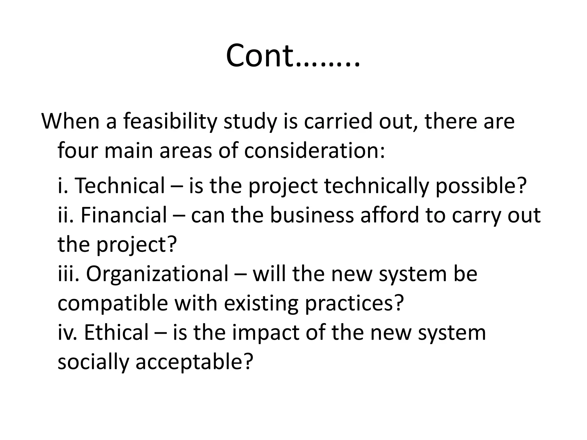 Cont……..
When a feasibility study is carried out, there are
four main areas of consideration:
i. Technical – is the project technically possible?
ii. Financial – can the business afford to carry out
the project?
iii. Organizational – will the new system be
compatible with existing practices?
iv. Ethical – is the impact of the new system
socially acceptable?
 