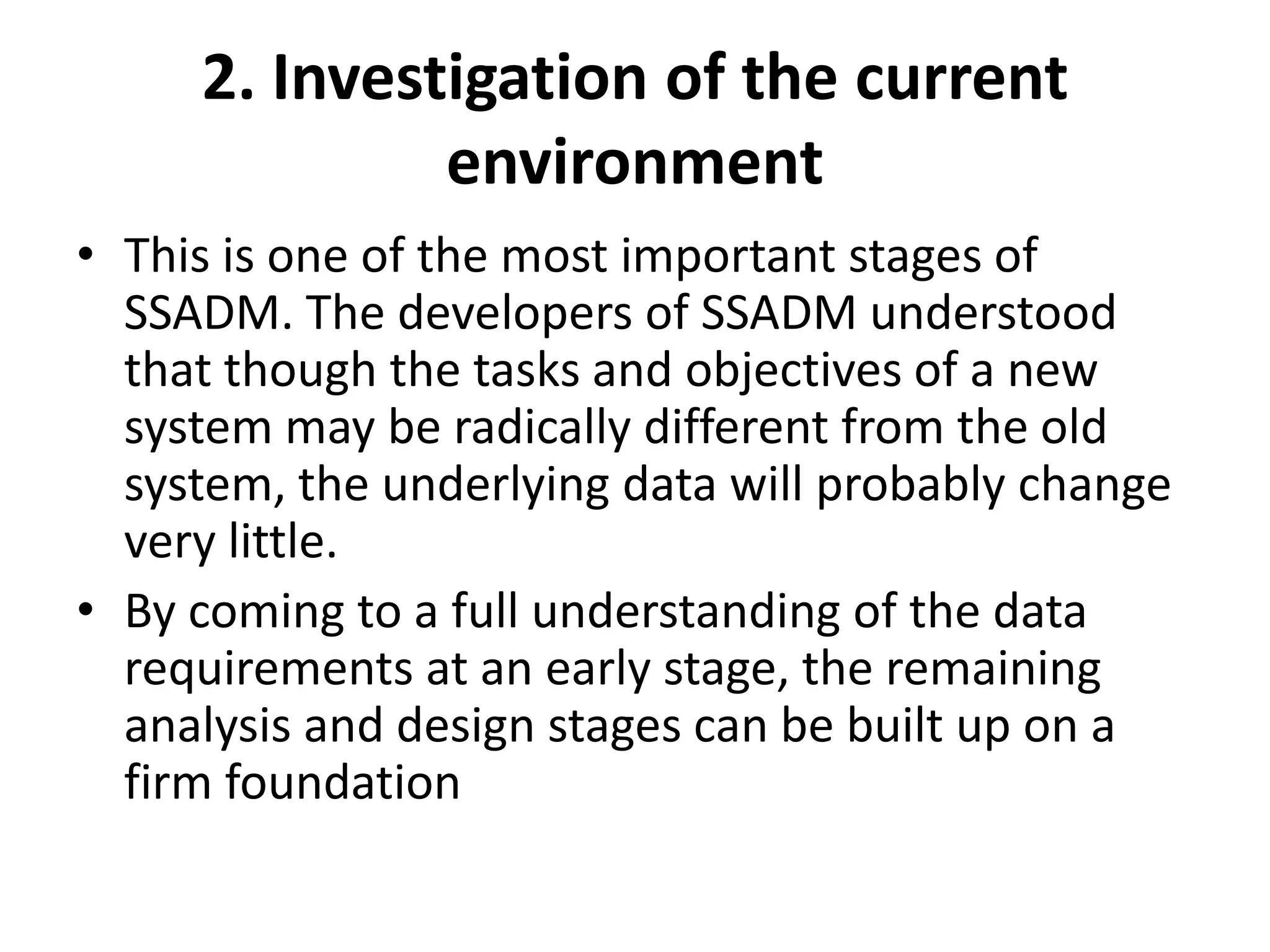 2. Investigation of the current
environment
• This is one of the most important stages of
SSADM. The developers of SSADM understood
that though the tasks and objectives of a new
system may be radically different from the old
system, the underlying data will probably change
very little.
• By coming to a full understanding of the data
requirements at an early stage, the remaining
analysis and design stages can be built up on a
firm foundation
 