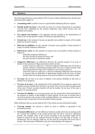 Gripping IFRS                                                                  Deferred taxation



1. Definitions

The following definitions are provided in IAS 12 (some of these definitions have already been
discussed under chapter 2):
•   Accounting profit: is profit or loss for a period before deducting (the) tax expense.
•   Taxable profit (tax loss): is the profit (or loss) for a period, determined in accordance
    with the rules established by the taxation authorities, upon which income taxes are
    payable (recoverable).

•   Tax expense (tax income): is the aggregate amount included in the determination of
    profit or loss for the period in respect of current tax and deferred tax.

•   Current tax: is the amount of income tax payable (recoverable) in respect of the taxable
    profit (tax loss) for a period.
•   Deferred tax liabilities: are the amounts of income taxes payable in future periods in
    respect of taxable temporary differences.
•   Deferred tax assets: are the amounts of income taxes recoverable in future periods in
    respect of:
    -       deductible temporary differences;
    -       the carry forward of unused tax losses; and
    -       the carry forward of unused tax credits.
•   Temporary differences: are differences between the carrying amount of an asset or
    liability in the statement of financial position and its tax base:
    -         taxable temporary differences, which are temporary differences that will result in
              taxable amounts in determining taxable profit (tax loss) of future periods when
              the carrying amount of the asset or liability is recovered or settled; or
    -         deductible temporary differences, which are temporary differences that will result
              in amounts that are deductible in determining taxable profit (tax loss) of future
              periods when the carrying amount of the asset or liability is recovered or settled.
•   Tax base: the tax base of an asset or liability is the amount attributed to that asset or
    liability for tax purposes.
•   Tax base of an asset: is the amount that will be deductible for tax purposes against any
    taxable economic benefits that will flow to an entity when it recovers the carrying amount
    of the asset. If those economic benefits will not be taxable, the tax base of the asset is
    equal to its carrying amount.

•   Tax base of a liability: is its carrying amount, less any amount that will be deductible for
    tax purposes in respect of that liability in future periods. In the case of revenue that is
    received in advance, the tax base of the resulting liability is its carrying amount, less any
    amount of the revenue that will not be taxable in future periods.

Other definitions that are not provided in IAS 12 but which you may find useful include:
•   Carrying amount: the amount at which an asset or liability is presented in the
    accounting records.
•   Permanent differences: are the differences between taxable profit and accounting profit
    for a period that originate in the current period and will never reverse in subsequent
    periods, (for example, some of the income according to the accountant might not be
    treated as income by the tax authority because he doesn’t tax that type of income, or
    alternatively, the tax authority might tax an item that the accountant will never treat as
    income. The same type of differences may arise when dealing with expenses).

                                               90                                     Chapter 3
 