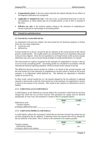 Gripping IFRS                                                                  Deferred taxation


•   Comprehensive basis: is the term used to describe the method whereby the tax effects of
    all temporary differences are recognised.
•   Applicable or standard tax rate: is the rate of tax, as determined from time to time by
    tax legislation, at which entities pay tax on taxable profits, (a rate of 30% is assumed in
    this text).
•   Effective tax rate: is the taxation expense charge in the statement of comprehensive
    income expressed as a percentage of accounting profits .

2. Normal tax and deferred tax

2.1 Current tax versus deferred tax
As mentioned in the previous chapter, the total normal tax for disclosure purposes is broken
down into two main components:
• current tax; and
• deferred tax.
Current normal tax is the tax charged by the tax authority in the current period on the current
period’s taxable profits. The taxable profits are calculated based on tax legislation (discussed
in the previous chapter). Since this tax legislation is not based strictly on the accrual concept,
differences may arise such as income being included in taxable profits before it is earned!
The total normal tax expense recognised in the statement of comprehensive income is the tax
incurred on the accounting profits. Accounting profits are calculated in accordance with the
international financial reporting standards, which are based on the concept of accrual.
The difference between current normal tax (which is not based on the accrual concept), and
the total normal tax in the statement of comprehensive income (which is based on the accrual
concept), is an adjustment called deferred tax. The deferred tax adjustment is therefore
simply an accrual of tax.
In other words: current normal tax (i.e. the amount charged by the tax authority) is adjusted
upwards or downwards so that the total normal tax in the statement of comprehensive income
is shown at the amount of tax incurred. This results in the creation of a deferred tax asset or
liability.
2.1.1 A deferred tax asset (a debit balance)
A debit balance on the deferred tax account reflects the accountant’s belief that tax has been
charged but which has not yet been incurred. This premature tax charge must be deferred
(postponed). In some ways, this treatment is similar to that of a prepaid expense.

                                                                 Debit               Credit
Deferred tax asset                                                xxx
 Taxation expense                                                                     xxx
Creating a deferred tax asset

2.1.2 A deferred tax liability (a credit balance)
A credit balance reflects the accountant’s belief that tax has been incurred, but which has not
yet been charged by the tax authority. It therefore shows the amount that will be charged by
the tax authority in the future. This is similar to the treatment of an expense payable.

                                                                 Debit               Credit
Taxation expense                                                  xxx
 Deferred tax liability                                                               xxx
Creating a deferred tax liability

                                               91                                      Chapter 3
 