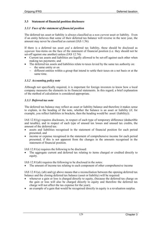Gripping IFRS                                                                  Deferred taxation


3.3   Statement of financial position disclosure

3.3.1 Face of the statement of financial position

The deferred tax asset or liability is always classified as a non-current asset or liability. Even
if an entity believes that some of their deferred tax balance will reverse in the next year, the
amount may never be classified as current (IAS 1.56).

If there is a deferred tax asset and a deferred tax liability, these should be disclosed as
separate line-items on the face of the statement of financial position (i.e. they should not be
set-off against one another) unless (IAS 12.74):
• Current tax assets and liabilities are legally allowed to be set-off against each other when
    making tax payments; and
• The deferred tax assets and liabilities relate to taxes levied by the same tax authority on:
    − the same entity or on
    − different entities within a group that intend to settle their taxes on a net basis or at the
         same time.

3.3.2 Accounting policy note

Although not specifically required, it is important for foreign investors to know how a local
company measures the elements in its financial statements. In this regard, a brief explanation
of the method of calculation is considered appropriate.

3.3.3 Deferred tax note

The deferred tax balance may reflect an asset or liability balance and therefore it makes sense
to explain, in the heading of the note, whether the balance is an asset or liability (if, for
example, you reflect liabilities in brackets, then the heading would be: asset/ (liability)).

IAS 12.81(g) requires disclosure, in respect of each type of temporary difference (deductible
and taxable), and in respect of each type of unused tax losses and unused tax credits, the
amount of the deferred tax:
• assets and liabilities recognised in the statement of financial position for each period
   presented, and
• income or expense recognised in the statement of comprehensive income for each period
   presented, if this is not apparent from the changes in the amounts recognised in the
   statement of financial position.

IAS 12.81(a) requires the following to be disclosed:
• The aggregate current and deferred tax relating to items charged or credited directly to
   equity.

IAS 12.81(ab) requires the following to be disclosed in the notes:
• The amount of income tax relating to each component of other comprehensive income

IAS 12.81(a), (ab) and (g) above means that a reconciliation between the opening deferred tax
balance and the closing deferred tax balance (asset or liability) will be required:
• whenever a gain or loss is charged directly to equity, (because the deferred tax charge on
    the gain or loss will also be charged directly to equity and therefore the deferred tax
    charge will not affect the tax expense for the year);
• an example of a gain that would be recognised directly in equity is a revaluation surplus.




                                               129                                     Chapter 3
 