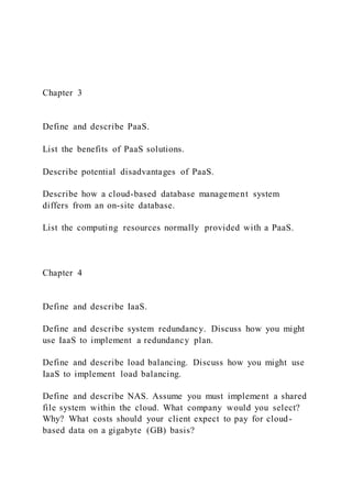 Chapter 3
Define and describe PaaS.
List the benefits of PaaS solutions.
Describe potential disadvantages of PaaS.
Describe how a cloud-based database management system
differs from an on-site database.
List the computing resources normally provided with a PaaS.
Chapter 4
Define and describe IaaS.
Define and describe system redundancy. Discuss how you might
use IaaS to implement a redundancy plan.
Define and describe load balancing. Discuss how you might use
IaaS to implement load balancing.
Define and describe NAS. Assume you must implement a shared
file system within the cloud. What company would you select?
Why? What costs should your client expect to pay for cloud-
based data on a gigabyte (GB) basis?
 