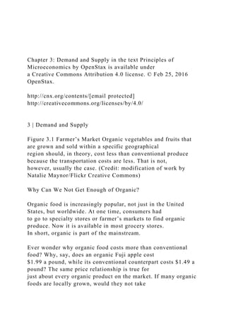 Chapter 3: Demand and Supply in the text Principles of
Microeconomics by OpenStax is available under
a Creative Commons Attribution 4.0 license. © Feb 25, 2016
OpenStax.
http://cnx.org/contents/[email protected]
http://creativecommons.org/licenses/by/4.0/
3 | Demand and Supply
Figure 3.1 Farmer’s Market Organic vegetables and fruits that
are grown and sold within a specific geographical
region should, in theory, cost less than conventional produce
because the transportation costs are less. That is not,
however, usually the case. (Credit: modification of work by
Natalie Maynor/Flickr Creative Commons)
Why Can We Not Get Enough of Organic?
Organic food is increasingly popular, not just in the United
States, but worldwide. At one time, consumers had
to go to specialty stores or farmer’s markets to find organic
produce. Now it is available in most grocery stores.
In short, organic is part of the mainstream.
Ever wonder why organic food costs more than conventional
food? Why, say, does an organic Fuji apple cost
$1.99 a pound, while its conventional counterpart costs $1.49 a
pound? The same price relationship is true for
just about every organic product on the market. If many organic
foods are locally grown, would they not take
 