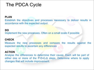 The PDCA Cycle  PLAN   Establish the objectives and processes necessary to deliver results in accordance with the expected output.  DO   Implement the new processes. Often on a small scale if possible CHECK   Measure the new processes and compare the results against the expected results to ascertain any differences ACTION Analyse the differences to determine their cause. Each will be part of either one or more of the P-D-C-A steps. Determine where to apply changes that will include improvement.  